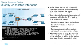 67
© 2016 Cisco and/or its affiliates. All rights reserved. Cisco Confidential
Directly Connected Routes
Directly Connected Interfaces
 A new router without any configured
interfaces will have an empty routing
table – as shown in the figure.
 Before the interface state is considered
up/up and added to the IPv4 routing
table, the interface must:
• Be assigned a valid IPv4 or IPv6 address
• Be activated with the no shutdown
command
• Receive a carrier signal from another
device such as a router, switch, or host.
 When the interface is up, the network
of that interface is added to the routing
table as a directly connected route.
 