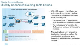 68
© 2016 Cisco and/or its affiliates. All rights reserved. Cisco Confidential
Directly Connected Routes
Directly Connected Routing Table Entries
 With IOS version 15 and later, an
active directly connected interface
creates two routing table entries as
shown in the figure:
• The route source “C” identifies the
route as a directly connected network.
• The route source “L” identifies the
IPv4 address assigned to the router’s
interface.
 The routing table entry shows the
destination network as well as the
outgoing interface to use when
forwarding packets to the destination
network.
 