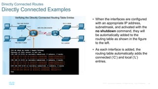 69
© 2016 Cisco and/or its affiliates. All rights reserved. Cisco Confidential
Directly Connected Routes
Directly Connected Examples
 When the interfaces are configured
with an appropriate IP address,
subnetmask, and activated with the
no shutdown command, they will
be automatically added to the
routing table as shown in the figure
to the left.
 As each interface is added, the
routing table automatically adds the
connected (‘C’) and local (‘L’)
entries.
 