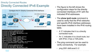 70
© 2016 Cisco and/or its affiliates. All rights reserved. Cisco Confidential
Directly Connected Routes
Directly Connected IPv6 Example  The figure to the left shows the
configuration steps for the directly
connected interfaces of R1 with the
indicated IPv6 addresses.
 The show ipv6 route command is
used to verify that the IPv6 networks
and specific IPv6 interface addresses
have been installed in the IPv6 routing
table.
• A ‘C’ indicates that it is a directly
connected route.
• An ‘L’ indicates it is a local route, but
with IPv6, it has a /128 prefix.
 The ping command can be used to
verify connectivity. For example:
• ping 2001:db8:acad:3::2
 