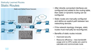72
© 2016 Cisco and/or its affiliates. All rights reserved. Cisco Confidential
Statically Learned Routes
Static Routes
 After directly connected interfaces are
configured and added to the routing table,
then static or dynamic routing can be
configured.
 Static routes are manually configured
and define an explicit path between two
networking devices.
 If the network topology changes, static
routes must manually be reconfigured.
 Benefits of static routes include:
• Improved security
• Resource efficiency – less bandwidth
usage and no CPU cycles are used to
calculate and communicate route
 