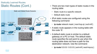 73
© 2016 Cisco and/or its affiliates. All rights reserved. Cisco Confidential
Statically Learned Routes
Static Routes (Cont.)  There are two main types of static routes in the
routing table:
• Static route to a specific network
• Default static route
 IPv4 static routes are configured using the
following command:
• ip route network mask { next-hop-ip | exit-intf }
 A static route appears in the routing table with
the code ‘S’.
 A default static route is similar to a default
gateway on a PC or host. The default static
route specifies the exit point to use when the
routing table does not have a path for the
destination network. Use the command:
• ip route 0.0.0.0 0.0.0.0 { exit-intf | next-hop-ip }
 