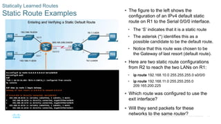 74
© 2016 Cisco and/or its affiliates. All rights reserved. Cisco Confidential
Statically Learned Routes
Static Route Examples
 The figure to the left shows the
configuration of an IPv4 default static
route on R1 to the Serial 0/0/0 interface.
• The ‘S’ indicates that it is a static route
• The asterisk (*) identifies this as a
possible candidate to be the default route.
• Notice that this route was chosen to be
the Gateway of last resort (default route).
 Here are two static route configurations
from R2 to reach the two LANs on R1:
• ip route 192.168.10.0 255.255.255.0 s0/0/0
• ip route 192.168.11.0 255.255.255.0
209.165.200.225
 Which route was configured to use the
exit interface?
 Will they send packets for these
networks to the same router?
 