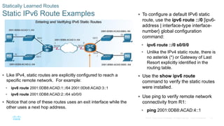 75
© 2016 Cisco and/or its affiliates. All rights reserved. Cisco Confidential
Statically Learned Routes
Static IPv6 Route Examples  To configure a default IPv6 static
route, use the ipv6 route ::/0 [ipv6-
address | interface-type interface-
number} global configuration
command:
• ipv6 route ::/0 s0/0/0
• Unlike the IPv4 static route, there is
no asterisk (*) or Gateway of Last
Resort explicitly identified in the
routing table.
 Use the show ipv6 route
command to verify the static routes
were installed.
 Use ping to verify remote network
connectivity from R1:
• ping 2001:0DB8:ACAD:4::1
 Like IPv4, static routes are explicitly configured to reach a
specific remote network. For example:
• ipv6 route 2001:0DB8:ACAD:1::/64 2001:0Db8:ACAD:3::1
• ipv6 route 2001:0DB8:ACAD:2::/64 s0/0/0
 Notice that one of these routes uses an exit interface while the
other uses a next hop address.
 