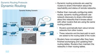 76
© 2016 Cisco and/or its affiliates. All rights reserved. Cisco Confidential
Dynamic Routing Protocols
Dynamic Routing
 Dynamic routing protocols are used by
routers to share information about the
reachability and status of remote networks.
 Rather than manually configuring static
routes, dynamic routing protocols use
network discovery to share information
about the networks that it knows about
with other routers that are using the same
routing protocol.
• Routers automatically learn about remote
networks from other routers
• These networks and the best path to each
are added to the routing table of the router.
 Routers have converged after they have
finished exchanging and updating their
routing tables. Routers then maintain the
networks in their routing tables.
 
