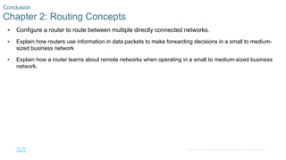 79
© 2016 Cisco and/or its affiliates. All rights reserved. Cisco Confidential
 Configure a router to route between multiple directly connected networks.
 Explain how routers use information in data packets to make forwarding decisions in a small to medium-
sized business network
 Explain how a router learns about remote networks when operating in a small to medium-sized business
network.
Conclusion
Chapter 2: Routing Concepts
 