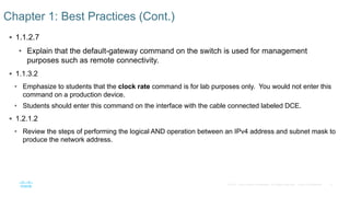 9
© 2016 Cisco and/or its affiliates. All rights reserved. Cisco Confidential
 1.1.2.7
• Explain that the default-gateway command on the switch is used for management
purposes such as remote connectivity.
 1.1.3.2
• Emphasize to students that the clock rate command is for lab purposes only. You would not enter this
command on a production device.
• Students should enter this command on the interface with the cable connected labeled DCE.
 1.2.1.2
• Review the steps of performing the logical AND operation between an IPv4 address and subnet mask to
produce the network address.
Chapter 1: Best Practices (Cont.)
 