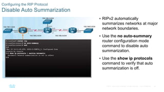 26
© 2016 Cisco and/or its affiliates. All rights reserved. Cisco Confidential
Configuring the RIP Protocol
Disable Auto Summarization
 RIPv2 automatically
summarizes networks at major
network boundaries.
 Use the no auto-summary
router configuration mode
command to disable auto
summarization.
 Use the show ip protocols
command to verify that auto
summarization is off.
 
