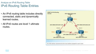 42
© 2016 Cisco and/or its affiliates. All rights reserved. Cisco Confidential
Analyze an IPv6 Routing Table
IPv6 Routing Table Entries
 An IPv6 routing table includes directly
connected, static and dynamically
learned routes.
 All IPv6 routes are level 1 ultimate
routes.
 