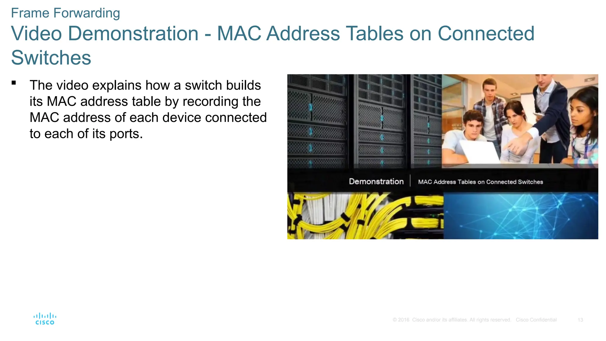 13
© 2016 Cisco and/or its affiliates. All rights reserved. Cisco Confidential
Frame Forwarding
Video Demonstration - MAC Address Tables on Connected
Switches
 The video explains how a switch builds
its MAC address table by recording the
MAC address of each device connected
to each of its ports.
 