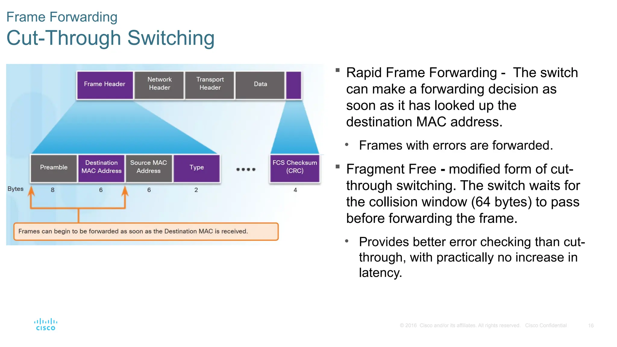 16
© 2016 Cisco and/or its affiliates. All rights reserved. Cisco Confidential
Frame Forwarding
Cut-Through Switching
 Rapid Frame Forwarding - The switch
can make a forwarding decision as
soon as it has looked up the
destination MAC address.
• Frames with errors are forwarded.
 Fragment Free - modified form of cut-
through switching. The switch waits for
the collision window (64 bytes) to pass
before forwarding the frame.
• Provides better error checking than cut-
through, with practically no increase in
latency.
 