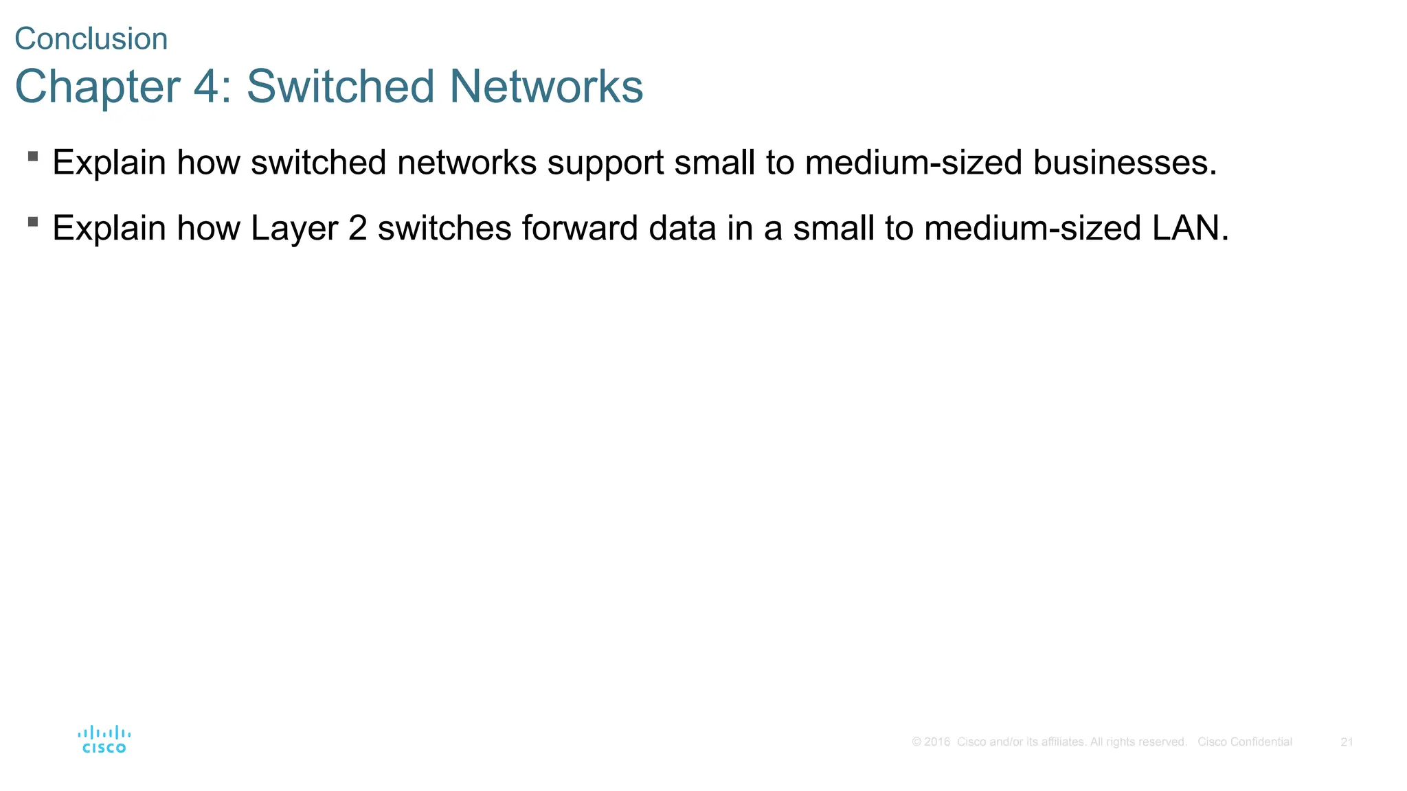 21
© 2016 Cisco and/or its affiliates. All rights reserved. Cisco Confidential
Conclusion
Chapter 4: Switched Networks
 Explain how switched networks support small to medium-sized businesses.
 Explain how Layer 2 switches forward data in a small to medium-sized LAN.
 