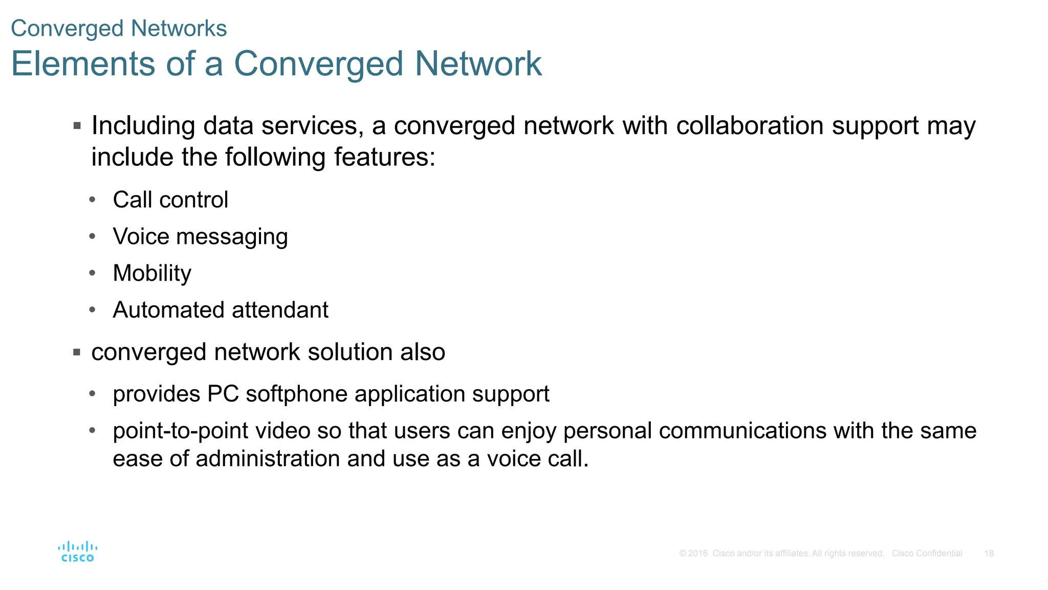 18
© 2016 Cisco and/or its affiliates. All rights reserved. Cisco Confidential
Converged Networks
Elements of a Converged Network
 Including data services, a converged network with collaboration support may
include the following features:
• Call control
• Voice messaging
• Mobility
• Automated attendant
 converged network solution also
• provides PC softphone application support
• point-to-point video so that users can enjoy personal communications with the same
ease of administration and use as a voice call.
 