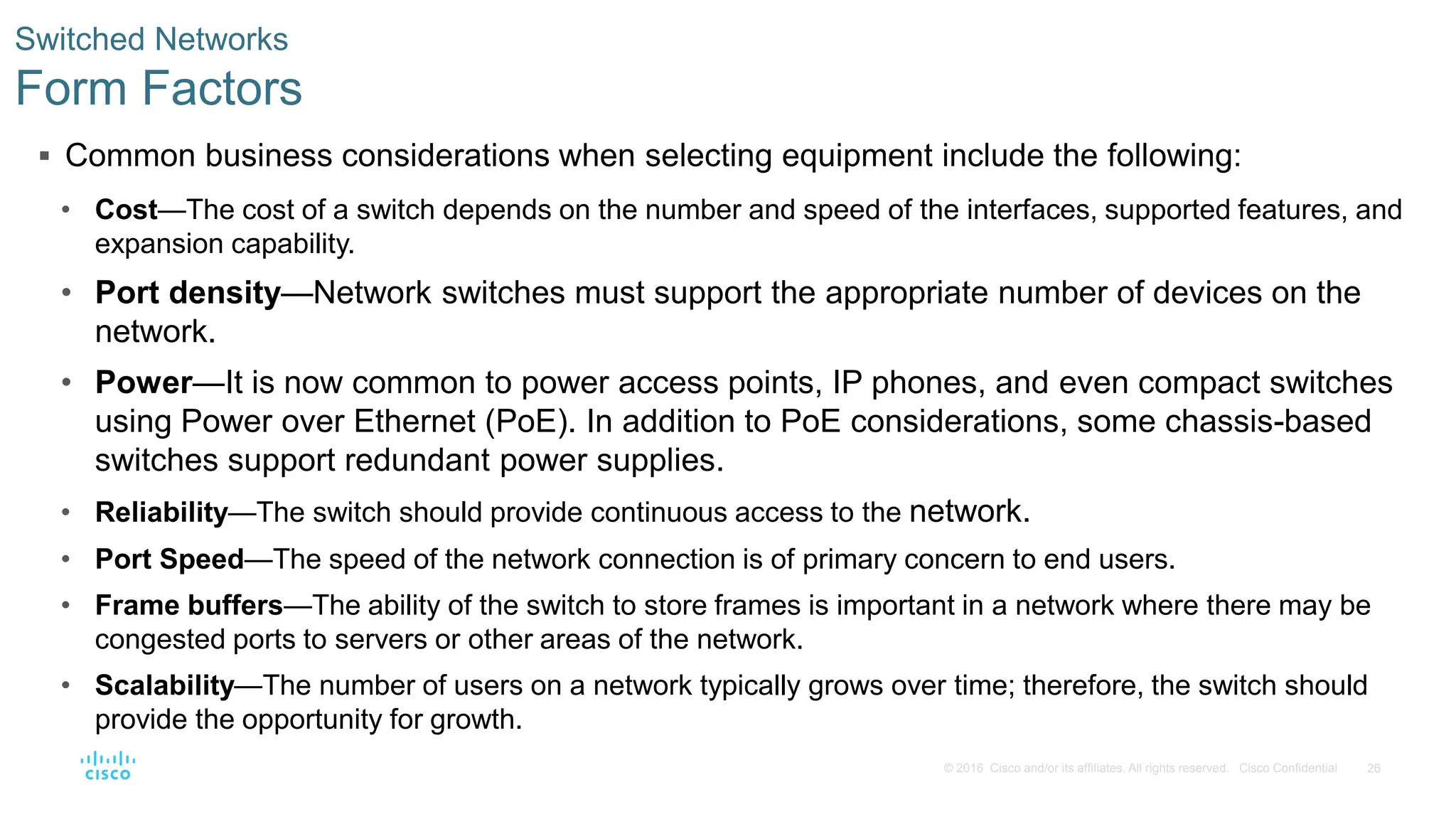 26
© 2016 Cisco and/or its affiliates. All rights reserved. Cisco Confidential
Switched Networks
Form Factors
 Common business considerations when selecting equipment include the following:
• Cost—The cost of a switch depends on the number and speed of the interfaces, supported features, and
expansion capability.
• Port density—Network switches must support the appropriate number of devices on the
network.
• Power—It is now common to power access points, IP phones, and even compact switches
using Power over Ethernet (PoE). In addition to PoE considerations, some chassis-based
switches support redundant power supplies.
• Reliability—The switch should provide continuous access to the network.
• Port Speed—The speed of the network connection is of primary concern to end users.
• Frame buffers—The ability of the switch to store frames is important in a network where there may be
congested ports to servers or other areas of the network.
• Scalability—The number of users on a network typically grows over time; therefore, the switch should
provide the opportunity for growth.
 