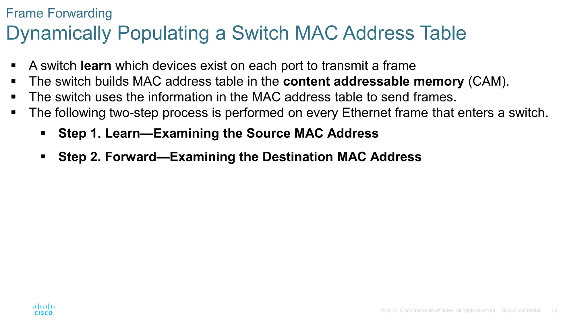 31
© 2016 Cisco and/or its affiliates. All rights reserved. Cisco Confidential
Frame Forwarding
Dynamically Populating a Switch MAC Address Table
 A switch learn which devices exist on each port to transmit a frame
 The switch builds MAC address table in the content addressable memory (CAM).
 The switch uses the information in the MAC address table to send frames.
 The following two-step process is performed on every Ethernet frame that enters a switch.
 Step 1. Learn—Examining the Source MAC Address
 Step 2. Forward—Examining the Destination MAC Address
 