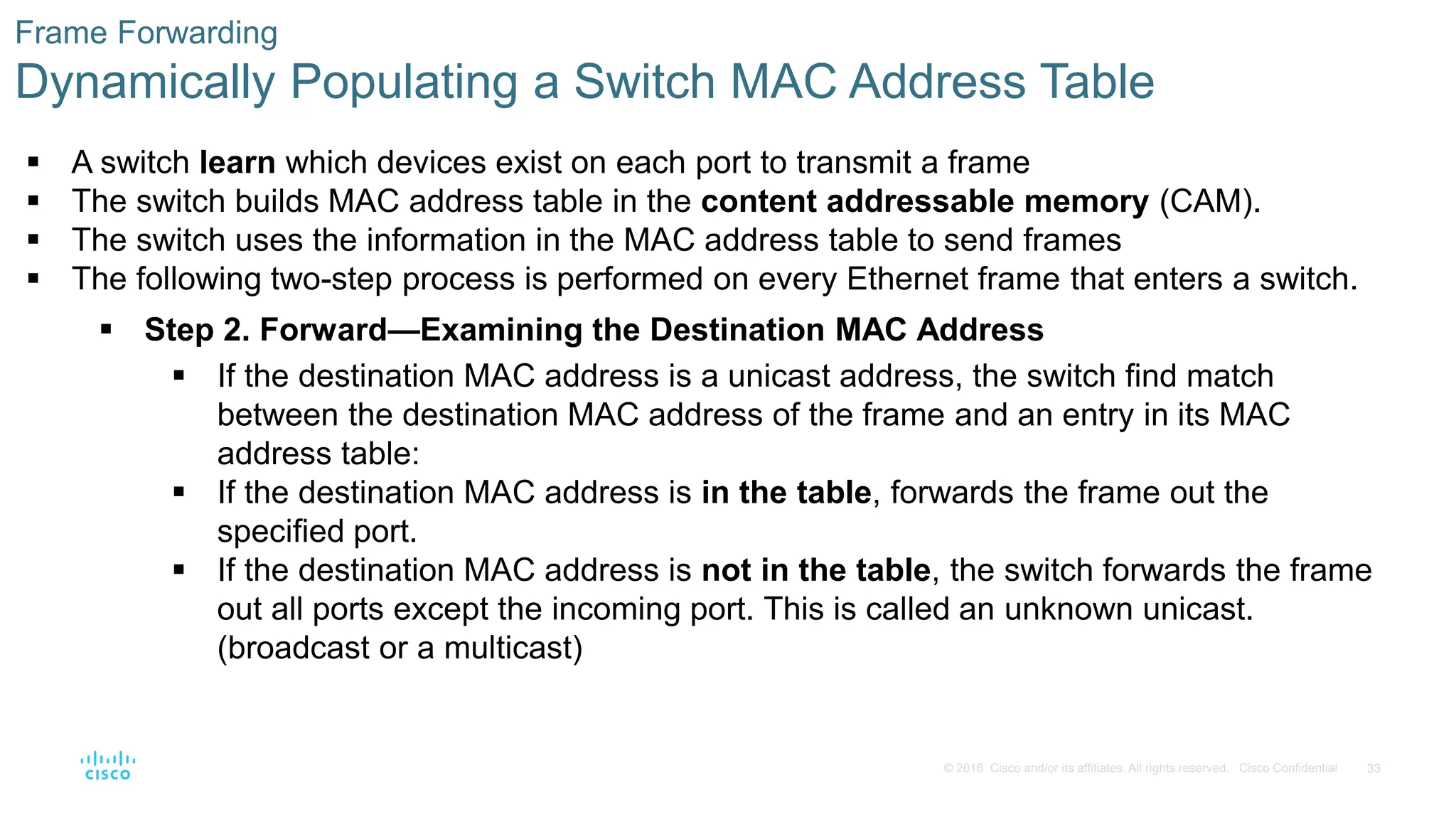 33
© 2016 Cisco and/or its affiliates. All rights reserved. Cisco Confidential
Frame Forwarding
Dynamically Populating a Switch MAC Address Table
 A switch learn which devices exist on each port to transmit a frame
 The switch builds MAC address table in the content addressable memory (CAM).
 The switch uses the information in the MAC address table to send frames
 The following two-step process is performed on every Ethernet frame that enters a switch.
 Step 2. Forward—Examining the Destination MAC Address
 If the destination MAC address is a unicast address, the switch find match
between the destination MAC address of the frame and an entry in its MAC
address table:
 If the destination MAC address is in the table, forwards the frame out the
specified port.
 If the destination MAC address is not in the table, the switch forwards the frame
out all ports except the incoming port. This is called an unknown unicast.
(broadcast or a multicast)
 
