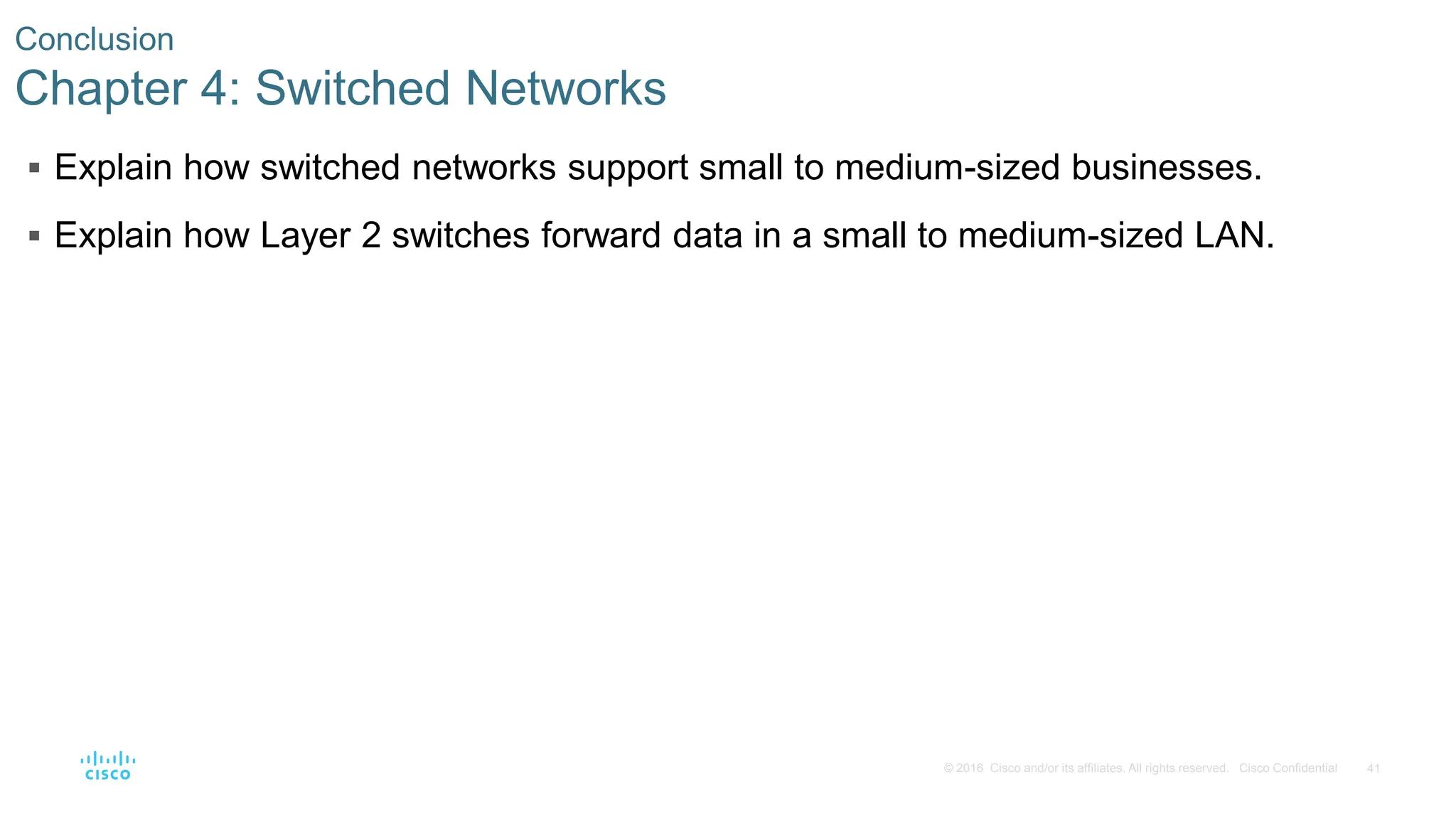 41
© 2016 Cisco and/or its affiliates. All rights reserved. Cisco Confidential
Conclusion
Chapter 4: Switched Networks
 Explain how switched networks support small to medium-sized businesses.
 Explain how Layer 2 switches forward data in a small to medium-sized LAN.
 