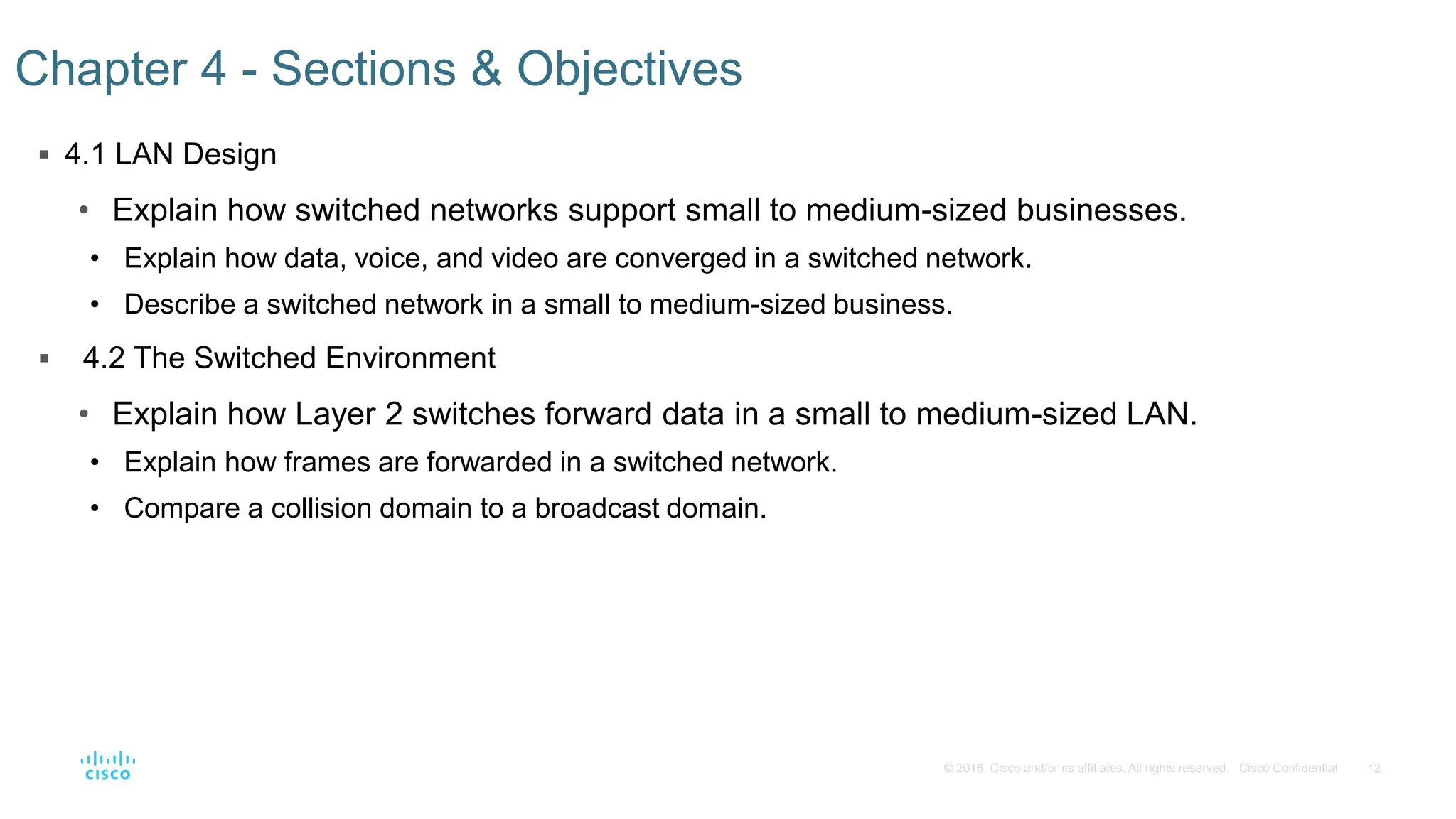 12
© 2016 Cisco and/or its affiliates. All rights reserved. Cisco Confidential
 4.1 LAN Design
• Explain how switched networks support small to medium-sized businesses.
• Explain how data, voice, and video are converged in a switched network.
• Describe a switched network in a small to medium-sized business.
 4.2 The Switched Environment
• Explain how Layer 2 switches forward data in a small to medium-sized LAN.
• Explain how frames are forwarded in a switched network.
• Compare a collision domain to a broadcast domain.
Chapter 4 - Sections & Objectives
 