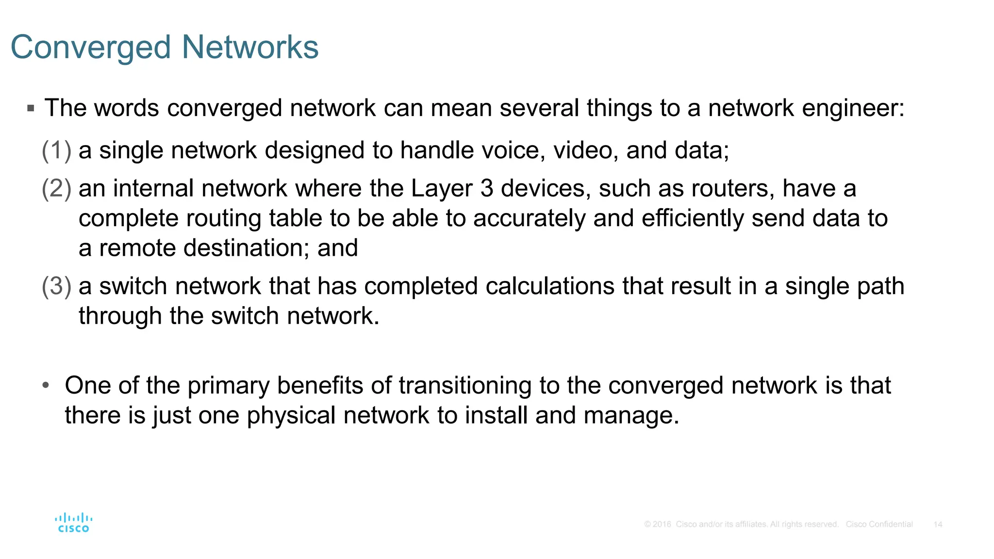 14
© 2016 Cisco and/or its affiliates. All rights reserved. Cisco Confidential
Converged Networks
 The words converged network can mean several things to a network engineer:
(1) a single network designed to handle voice, video, and data;
(2) an internal network where the Layer 3 devices, such as routers, have a
complete routing table to be able to accurately and efficiently send data to
a remote destination; and
(3) a switch network that has completed calculations that result in a single path
through the switch network.
• One of the primary benefits of transitioning to the converged network is that
there is just one physical network to install and manage.
 