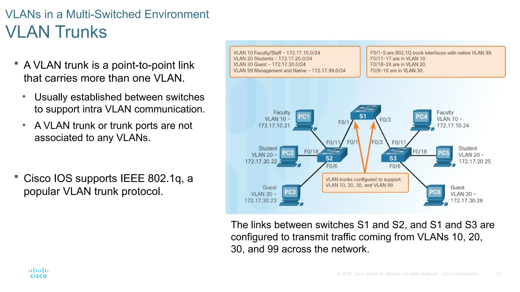 10
© 2016 Cisco and/or its affiliates. All rights reserved. Cisco Confidential
 A VLAN trunk is a point-to-point link
that carries more than one VLAN.
• Usually established between switches
to support intra VLAN communication.
• A VLAN trunk or trunk ports are not
associated to any VLANs.
 Cisco IOS supports IEEE 802.1q, a
popular VLAN trunk protocol.
VLANs in a Multi-Switched Environment
VLAN Trunks
The links between switches S1 and S2, and S1 and S3 are
configured to transmit traffic coming from VLANs 10, 20,
30, and 99 across the network.
 