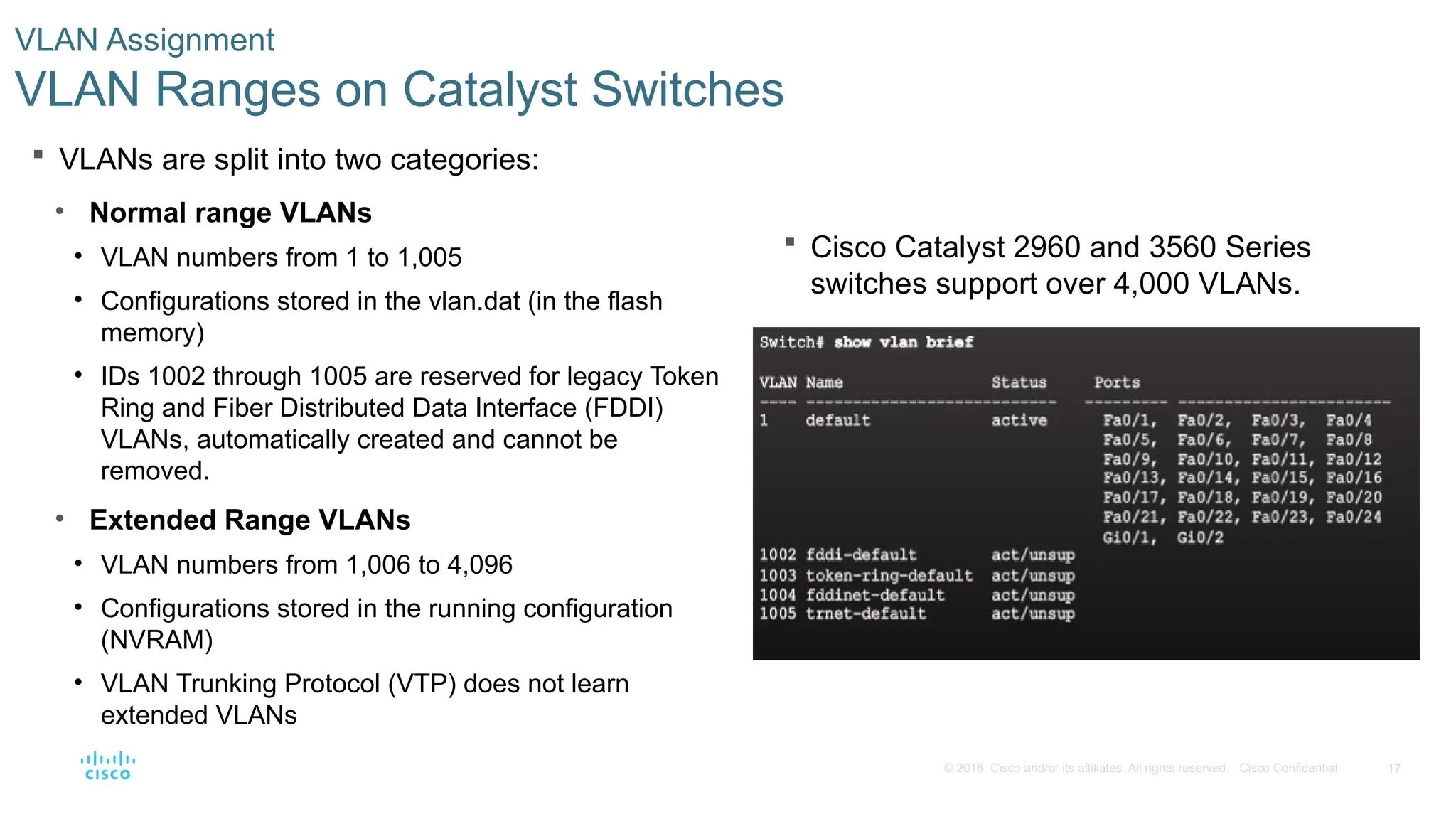 17
© 2016 Cisco and/or its affiliates. All rights reserved. Cisco Confidential
 Cisco Catalyst 2960 and 3560 Series
switches support over 4,000 VLANs.
VLAN Assignment
VLAN Ranges on Catalyst Switches
 VLANs are split into two categories:
• Normal range VLANs
• VLAN numbers from 1 to 1,005
• Configurations stored in the vlan.dat (in the flash
memory)
• IDs 1002 through 1005 are reserved for legacy Token
Ring and Fiber Distributed Data Interface (FDDI)
VLANs, automatically created and cannot be
removed.
• Extended Range VLANs
• VLAN numbers from 1,006 to 4,096
• Configurations stored in the running configuration
(NVRAM)
• VLAN Trunking Protocol (VTP) does not learn
extended VLANs
 