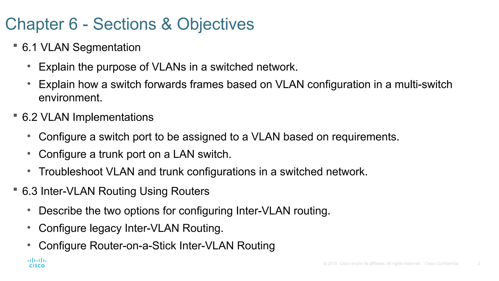 2
© 2016 Cisco and/or its affiliates. All rights reserved. Cisco Confidential
 6.1 VLAN Segmentation
• Explain the purpose of VLANs in a switched network.
• Explain how a switch forwards frames based on VLAN configuration in a multi-switch
environment.
 6.2 VLAN Implementations
• Configure a switch port to be assigned to a VLAN based on requirements.
• Configure a trunk port on a LAN switch.
• Troubleshoot VLAN and trunk configurations in a switched network.
 6.3 Inter-VLAN Routing Using Routers
• Describe the two options for configuring Inter-VLAN routing.
• Configure legacy Inter-VLAN Routing.
• Configure Router-on-a-Stick Inter-VLAN Routing
Chapter 6 - Sections & Objectives
 