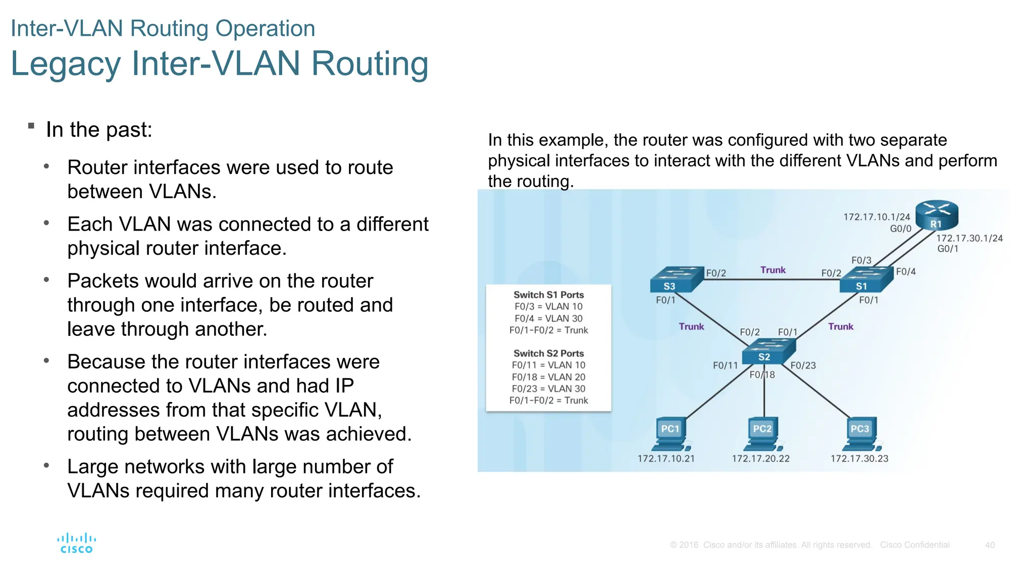 40
© 2016 Cisco and/or its affiliates. All rights reserved. Cisco Confidential
 In the past:
• Router interfaces were used to route
between VLANs.
• Each VLAN was connected to a different
physical router interface.
• Packets would arrive on the router
through one interface, be routed and
leave through another.
• Because the router interfaces were
connected to VLANs and had IP
addresses from that specific VLAN,
routing between VLANs was achieved.
• Large networks with large number of
VLANs required many router interfaces.
Inter-VLAN Routing Operation
Legacy Inter-VLAN Routing
In this example, the router was configured with two separate
physical interfaces to interact with the different VLANs and perform
the routing.
 