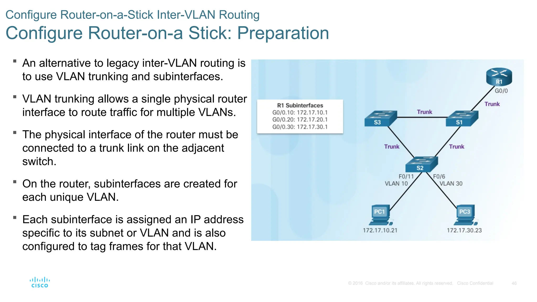 46
© 2016 Cisco and/or its affiliates. All rights reserved. Cisco Confidential
 An alternative to legacy inter-VLAN routing is
to use VLAN trunking and subinterfaces.
 VLAN trunking allows a single physical router
interface to route traffic for multiple VLANs.
 The physical interface of the router must be
connected to a trunk link on the adjacent
switch.
 On the router, subinterfaces are created for
each unique VLAN.
 Each subinterface is assigned an IP address
specific to its subnet or VLAN and is also
configured to tag frames for that VLAN.
Configure Router-on-a-Stick Inter-VLAN Routing
Configure Router-on-a Stick: Preparation
 