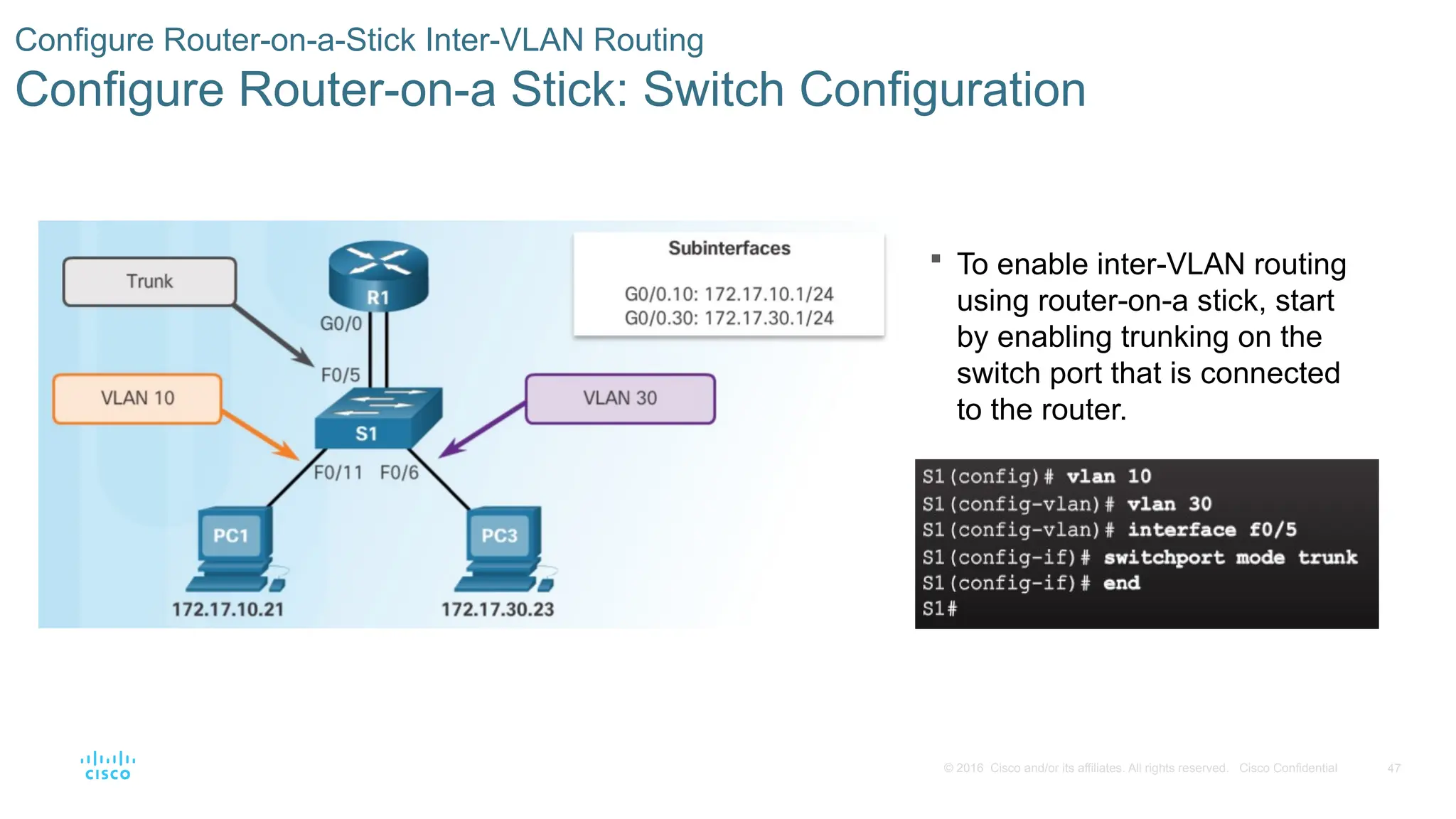 47
© 2016 Cisco and/or its affiliates. All rights reserved. Cisco Confidential
 To enable inter-VLAN routing
using router-on-a stick, start
by enabling trunking on the
switch port that is connected
to the router.
Configure Router-on-a-Stick Inter-VLAN Routing
Configure Router-on-a Stick: Switch Configuration
 