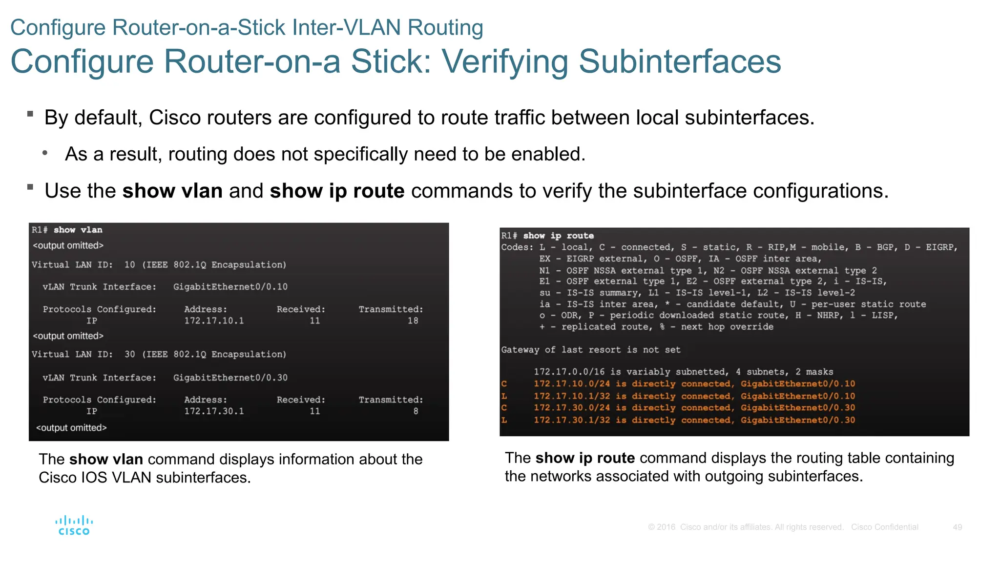 49
© 2016 Cisco and/or its affiliates. All rights reserved. Cisco Confidential
 By default, Cisco routers are configured to route traffic between local subinterfaces.
• As a result, routing does not specifically need to be enabled.
 Use the show vlan and show ip route commands to verify the subinterface configurations.
Configure Router-on-a-Stick Inter-VLAN Routing
Configure Router-on-a Stick: Verifying Subinterfaces
The show vlan command displays information about the
Cisco IOS VLAN subinterfaces.
The show ip route command displays the routing table containing
the networks associated with outgoing subinterfaces.
 