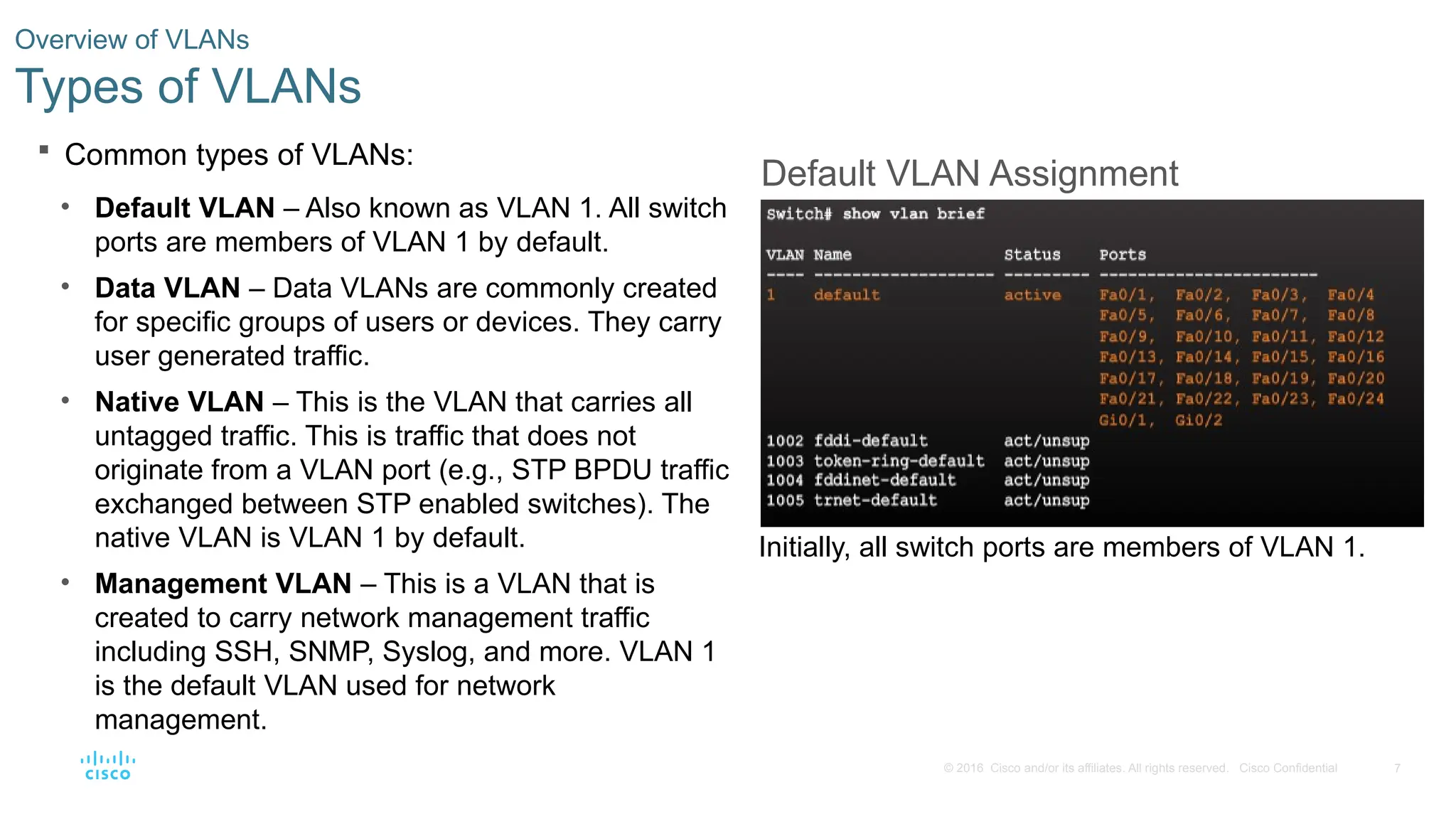 7
© 2016 Cisco and/or its affiliates. All rights reserved. Cisco Confidential
 Common types of VLANs:
• Default VLAN – Also known as VLAN 1. All switch
ports are members of VLAN 1 by default.
• Data VLAN – Data VLANs are commonly created
for specific groups of users or devices. They carry
user generated traffic.
• Native VLAN – This is the VLAN that carries all
untagged traffic. This is traffic that does not
originate from a VLAN port (e.g., STP BPDU traffic
exchanged between STP enabled switches). The
native VLAN is VLAN 1 by default.
• Management VLAN – This is a VLAN that is
created to carry network management traffic
including SSH, SNMP, Syslog, and more. VLAN 1
is the default VLAN used for network
management.
Overview of VLANs
Types of VLANs
Default VLAN Assignment
Initially, all switch ports are members of VLAN 1.
 