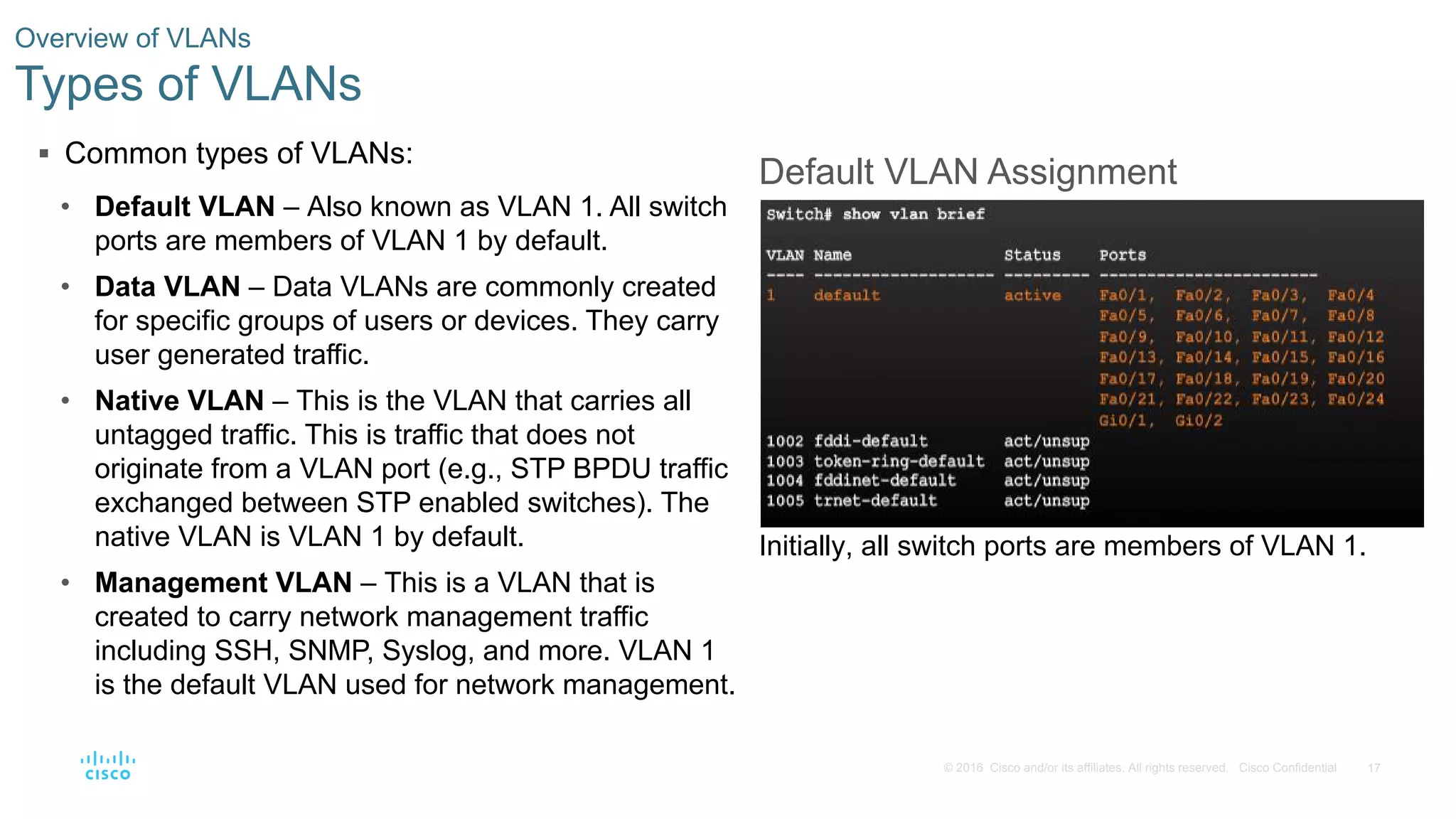 17© 2016 Cisco and/or its affiliates. All rights reserved. Cisco Confidential
 Common types of VLANs:
• Default VLAN – Also known as VLAN 1. All switch
ports are members of VLAN 1 by default.
• Data VLAN – Data VLANs are commonly created
for specific groups of users or devices. They carry
user generated traffic.
• Native VLAN – This is the VLAN that carries all
untagged traffic. This is traffic that does not
originate from a VLAN port (e.g., STP BPDU traffic
exchanged between STP enabled switches). The
native VLAN is VLAN 1 by default.
• Management VLAN – This is a VLAN that is
created to carry network management traffic
including SSH, SNMP, Syslog, and more. VLAN 1
is the default VLAN used for network management.
Overview of VLANs
Types of VLANs
Default VLAN Assignment
Initially, all switch ports are members of VLAN 1.
 
