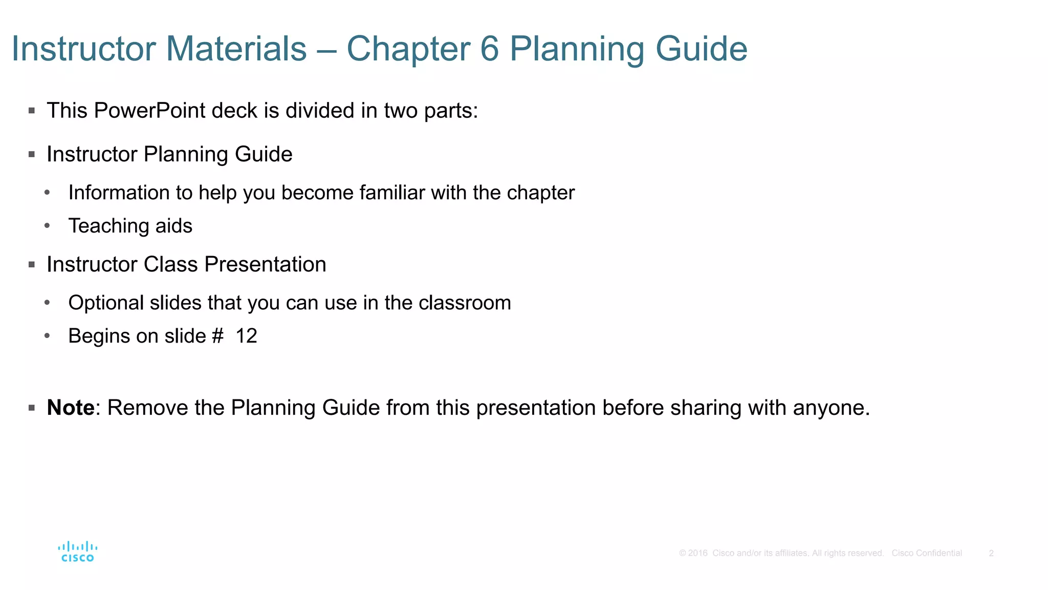 2© 2016 Cisco and/or its affiliates. All rights reserved. Cisco Confidential
 This PowerPoint deck is divided in two parts:
 Instructor Planning Guide
• Information to help you become familiar with the chapter
• Teaching aids
 Instructor Class Presentation
• Optional slides that you can use in the classroom
• Begins on slide # 12
 Note: Remove the Planning Guide from this presentation before sharing with anyone.
Instructor Materials – Chapter 6 Planning Guide
 