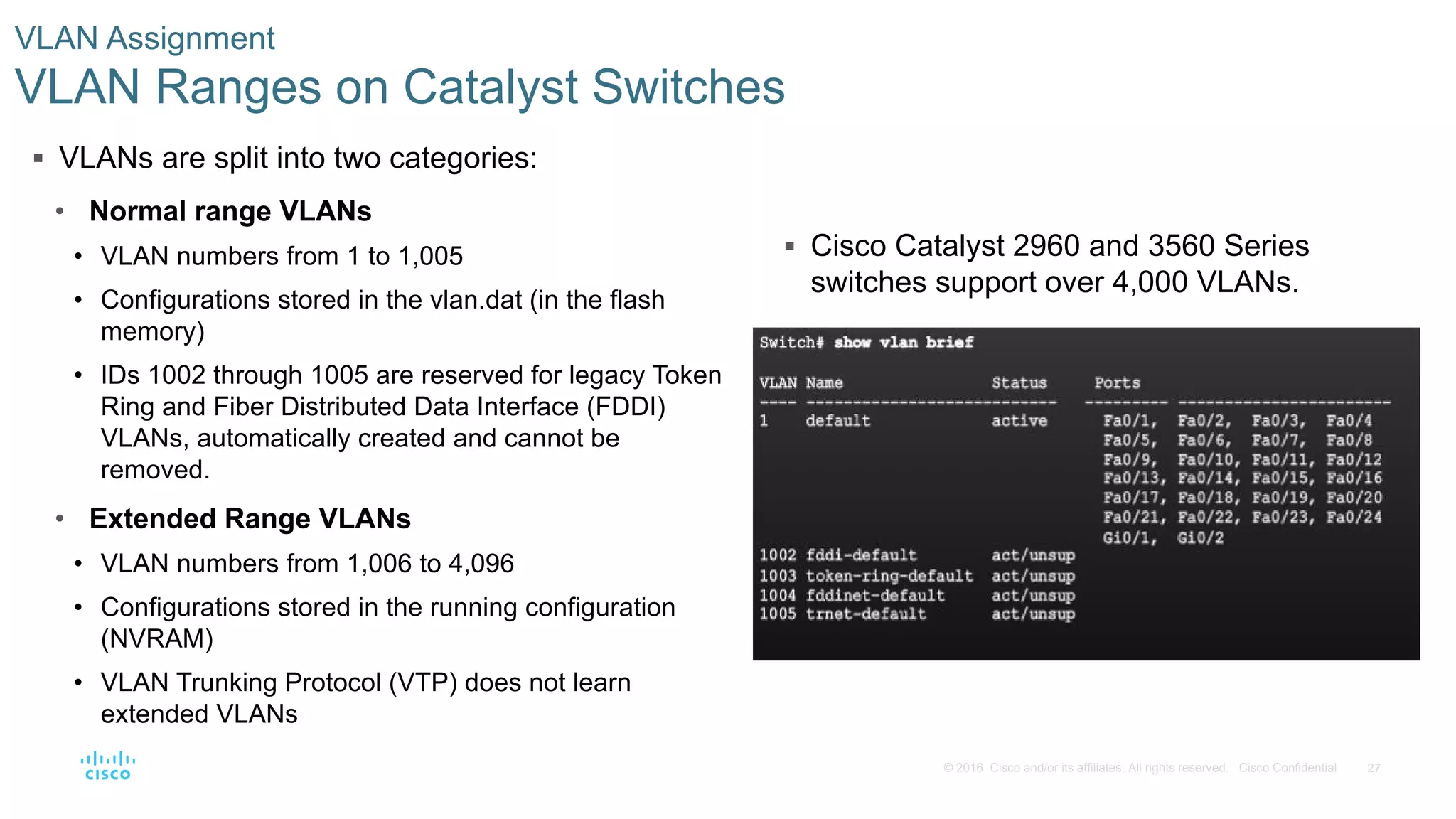 27© 2016 Cisco and/or its affiliates. All rights reserved. Cisco Confidential
 Cisco Catalyst 2960 and 3560 Series
switches support over 4,000 VLANs.
VLAN Assignment
VLAN Ranges on Catalyst Switches
 VLANs are split into two categories:
• Normal range VLANs
• VLAN numbers from 1 to 1,005
• Configurations stored in the vlan.dat (in the flash
memory)
• IDs 1002 through 1005 are reserved for legacy Token
Ring and Fiber Distributed Data Interface (FDDI)
VLANs, automatically created and cannot be
removed.
• Extended Range VLANs
• VLAN numbers from 1,006 to 4,096
• Configurations stored in the running configuration
(NVRAM)
• VLAN Trunking Protocol (VTP) does not learn
extended VLANs
 