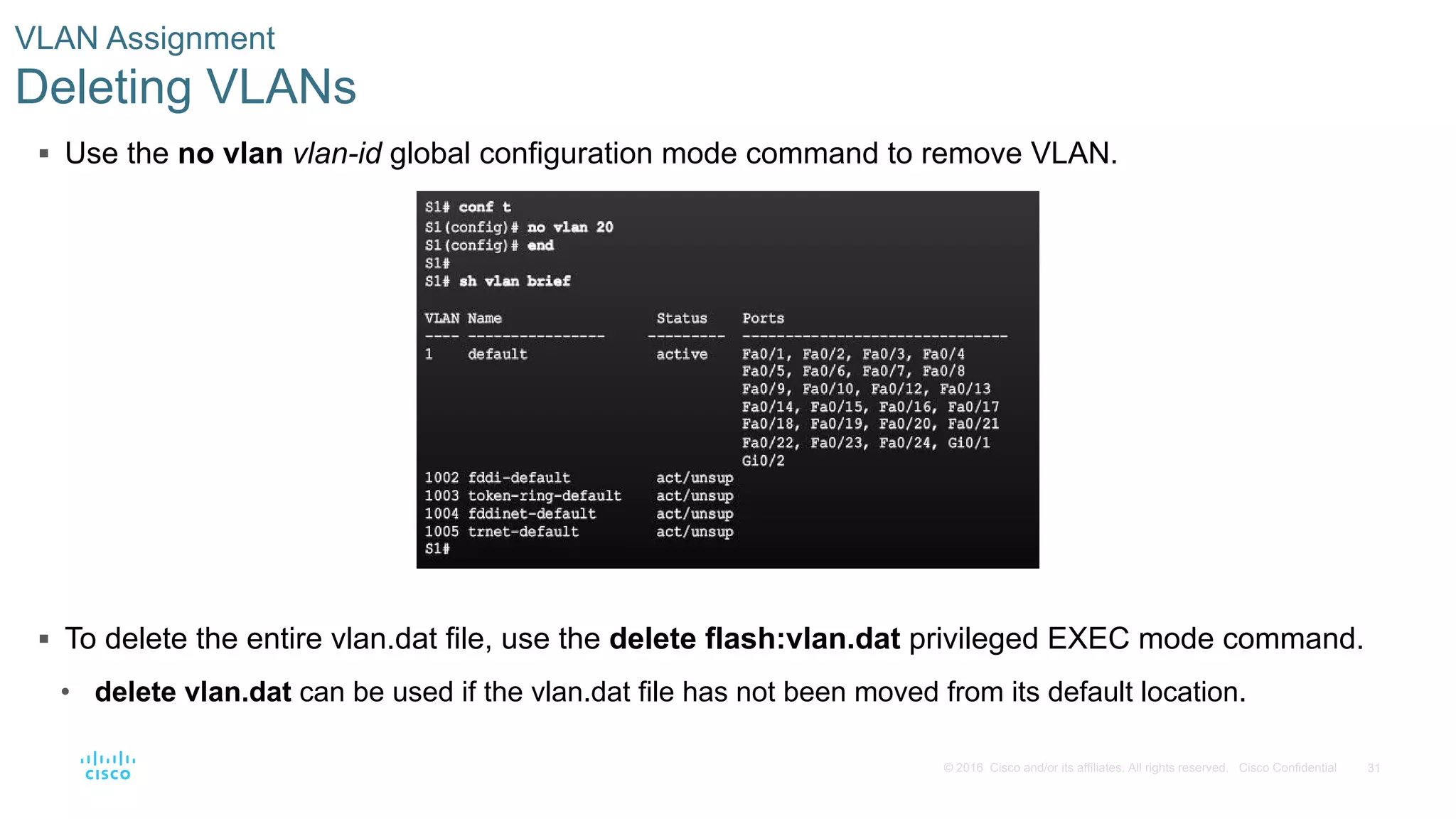 31© 2016 Cisco and/or its affiliates. All rights reserved. Cisco Confidential
 Use the no vlan vlan-id global configuration mode command to remove VLAN.
 To delete the entire vlan.dat file, use the delete flash:vlan.dat privileged EXEC mode command.
• delete vlan.dat can be used if the vlan.dat file has not been moved from its default location.
VLAN Assignment
Deleting VLANs
 