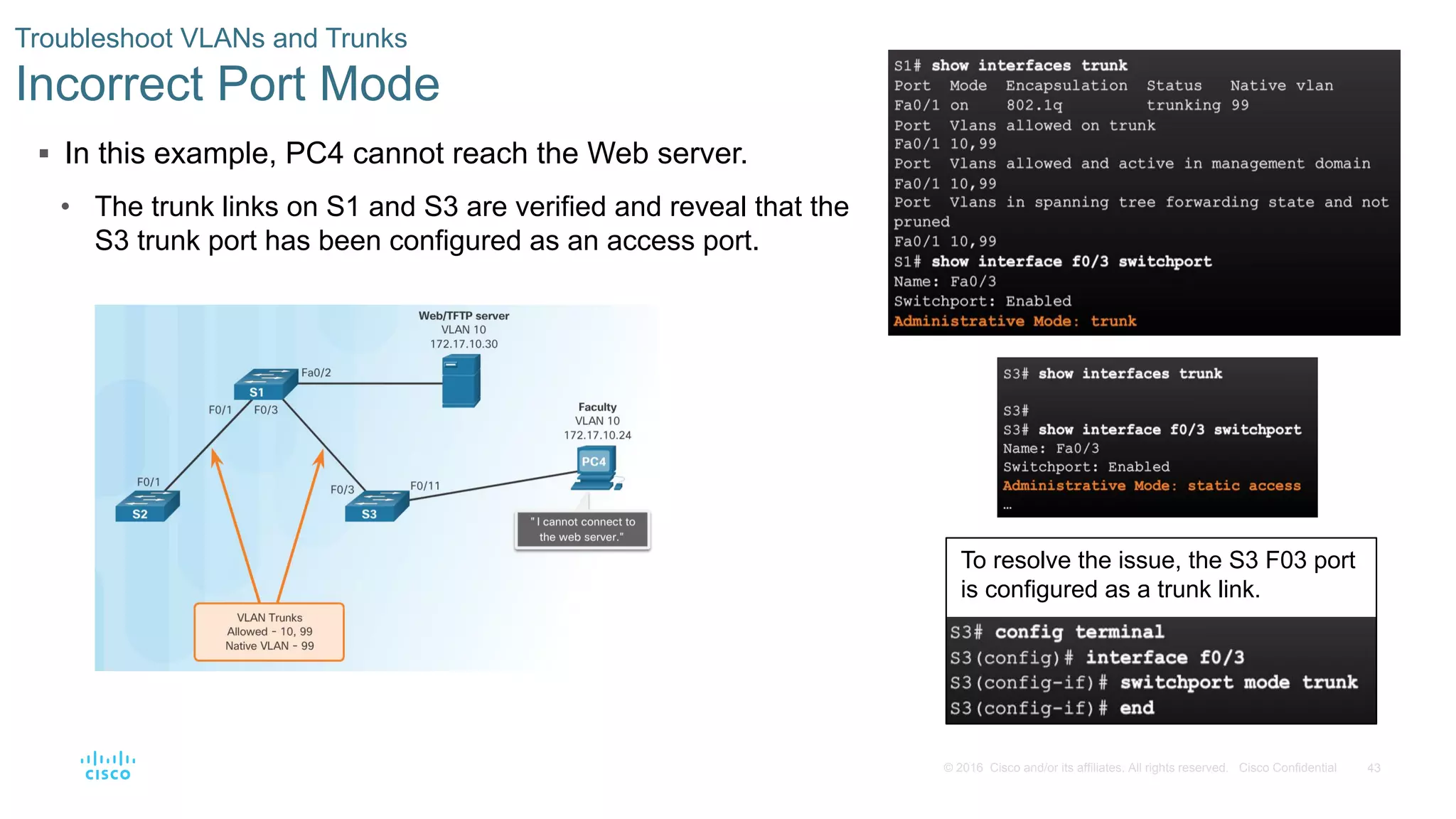 43© 2016 Cisco and/or its affiliates. All rights reserved. Cisco Confidential
 In this example, PC4 cannot reach the Web server.
• The trunk links on S1 and S3 are verified and reveal that the
S3 trunk port has been configured as an access port.
Troubleshoot VLANs and Trunks
Incorrect Port Mode
To resolve the issue, the S3 F03 port
is configured as a trunk link.
 
