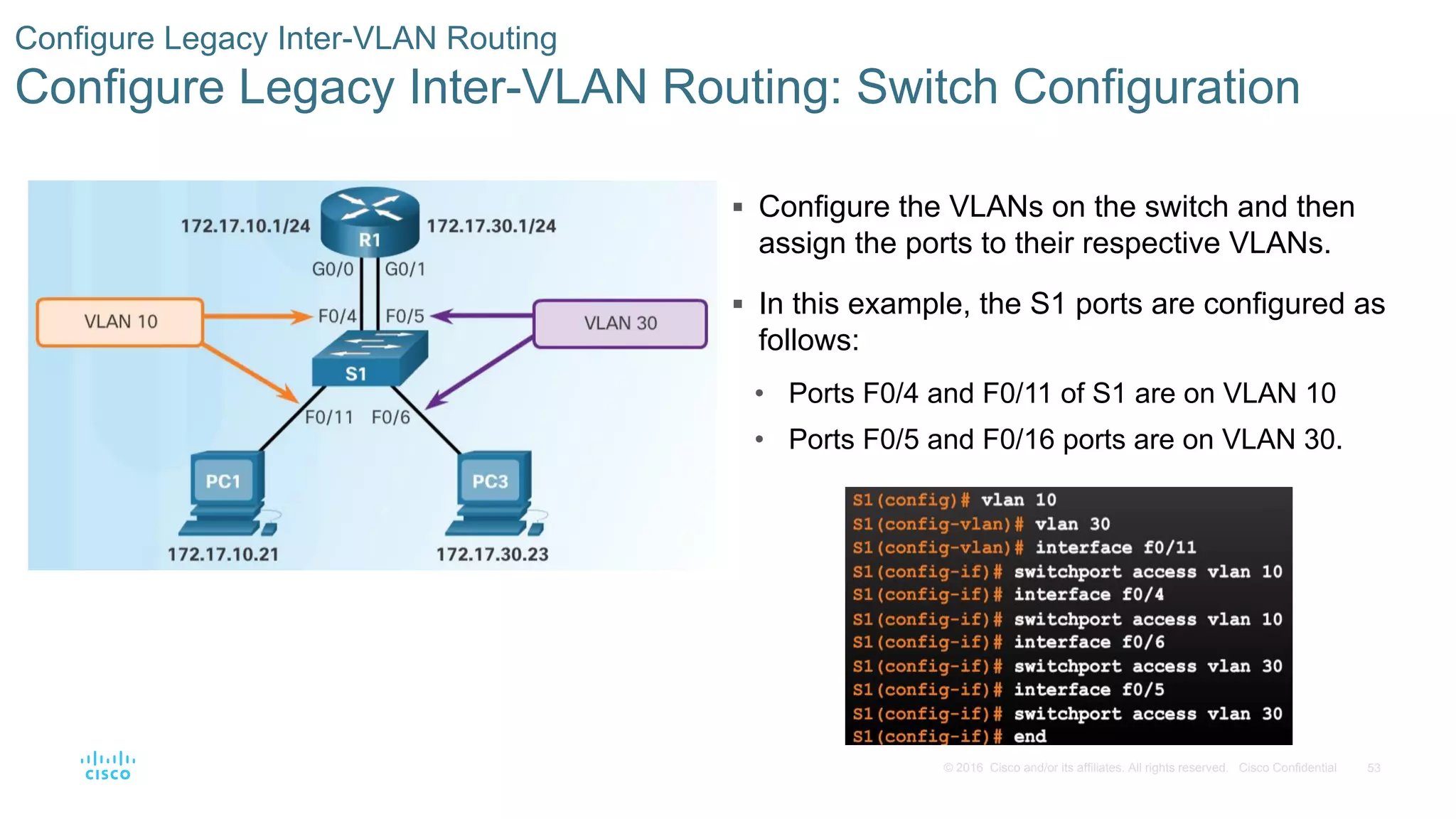 53© 2016 Cisco and/or its affiliates. All rights reserved. Cisco Confidential
 Configure the VLANs on the switch and then
assign the ports to their respective VLANs.
 In this example, the S1 ports are configured as
follows:
• Ports F0/4 and F0/11 of S1 are on VLAN 10
• Ports F0/5 and F0/16 ports are on VLAN 30.
Configure Legacy Inter-VLAN Routing
Configure Legacy Inter-VLAN Routing: Switch Configuration
 