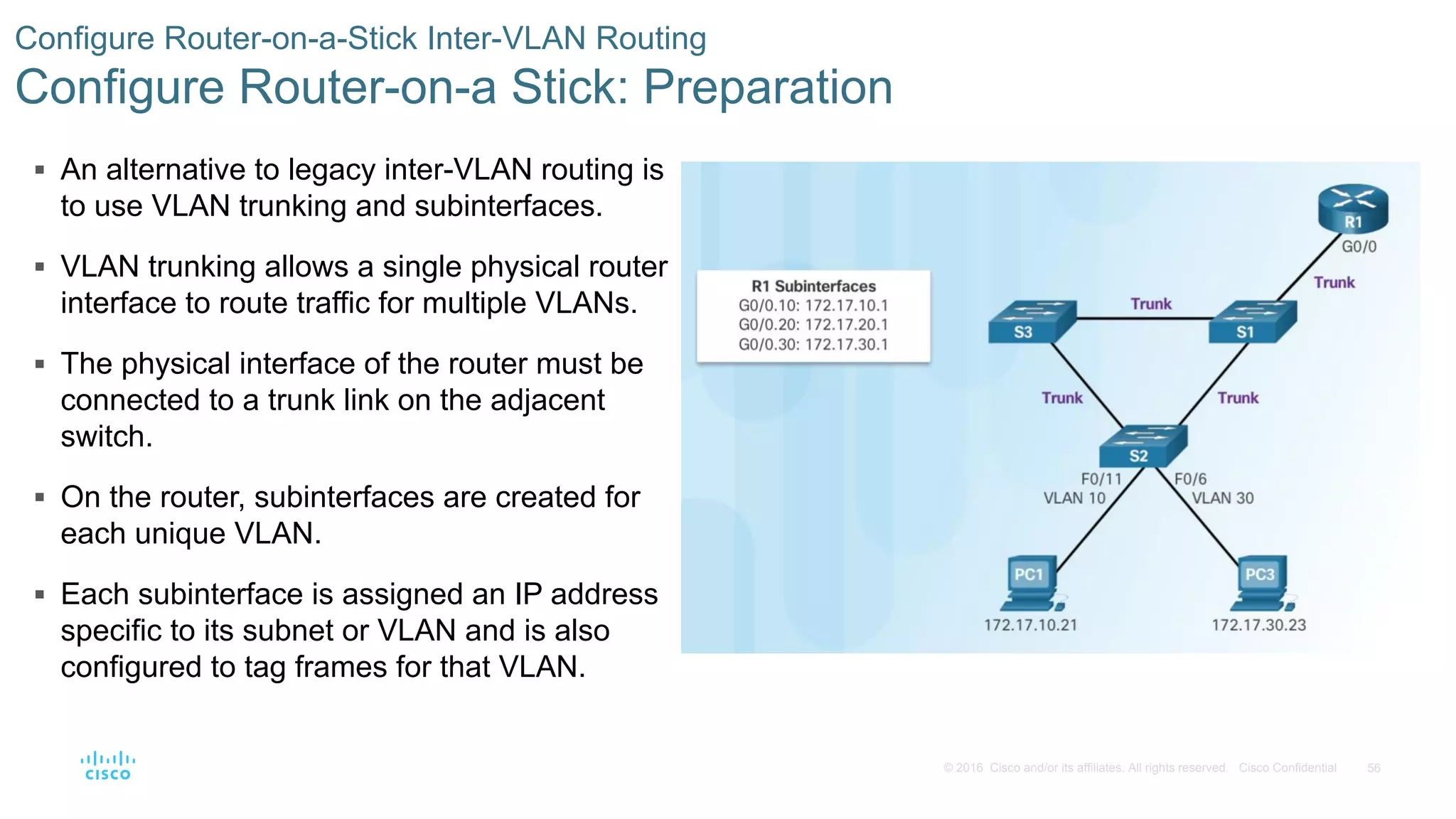 56© 2016 Cisco and/or its affiliates. All rights reserved. Cisco Confidential
 An alternative to legacy inter-VLAN routing is
to use VLAN trunking and subinterfaces.
 VLAN trunking allows a single physical router
interface to route traffic for multiple VLANs.
 The physical interface of the router must be
connected to a trunk link on the adjacent
switch.
 On the router, subinterfaces are created for
each unique VLAN.
 Each subinterface is assigned an IP address
specific to its subnet or VLAN and is also
configured to tag frames for that VLAN.
Configure Router-on-a-Stick Inter-VLAN Routing
Configure Router-on-a Stick: Preparation
 