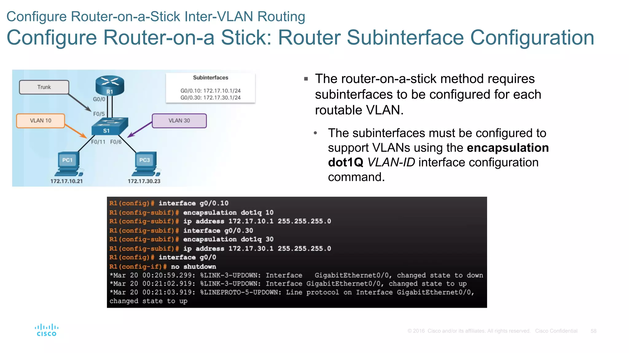 58© 2016 Cisco and/or its affiliates. All rights reserved. Cisco Confidential
 The router-on-a-stick method requires
subinterfaces to be configured for each
routable VLAN.
• The subinterfaces must be configured to
support VLANs using the encapsulation
dot1Q VLAN-ID interface configuration
command.
Configure Router-on-a-Stick Inter-VLAN Routing
Configure Router-on-a Stick: Router Subinterface Configuration
 