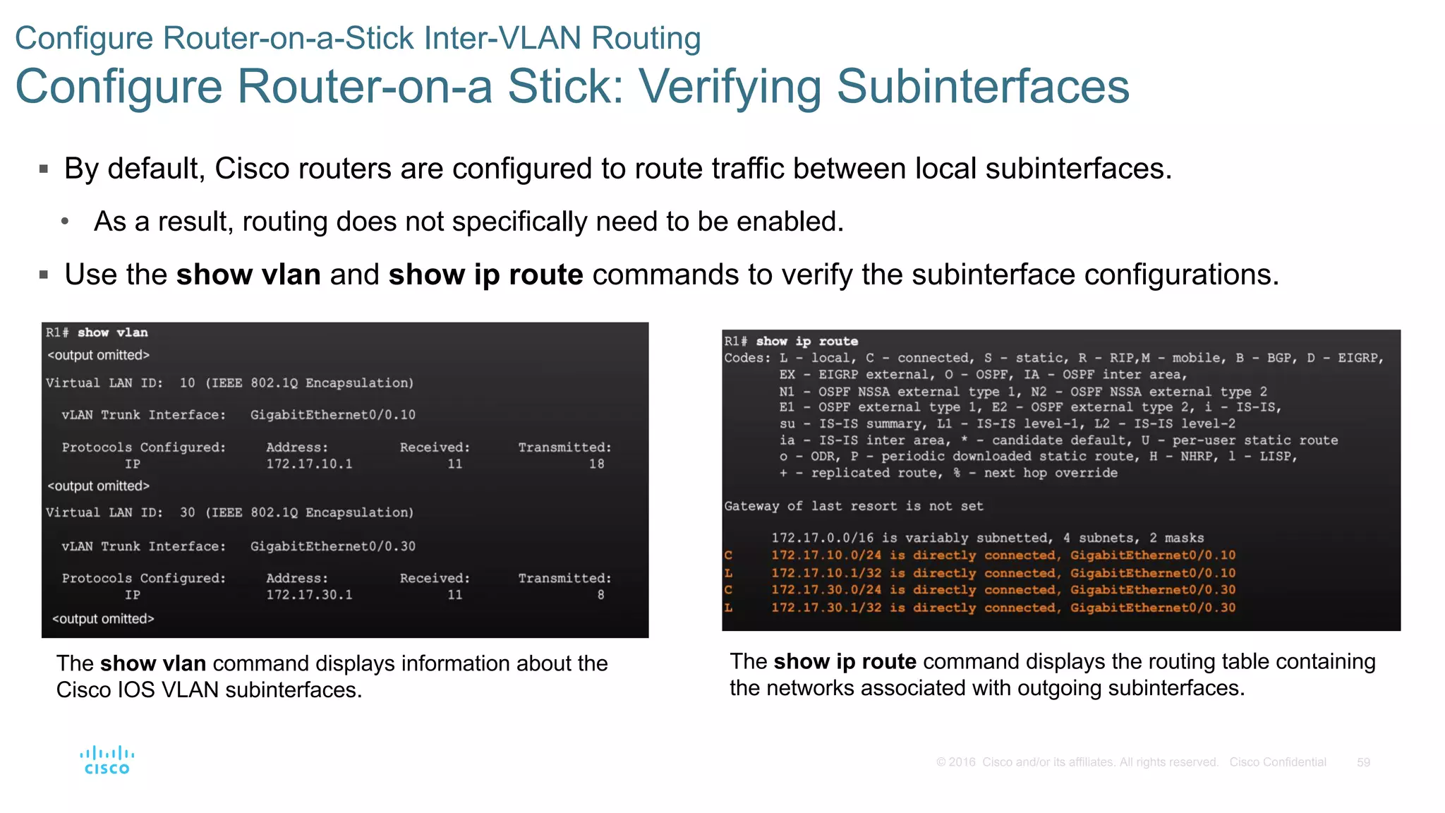 59© 2016 Cisco and/or its affiliates. All rights reserved. Cisco Confidential
 By default, Cisco routers are configured to route traffic between local subinterfaces.
• As a result, routing does not specifically need to be enabled.
 Use the show vlan and show ip route commands to verify the subinterface configurations.
Configure Router-on-a-Stick Inter-VLAN Routing
Configure Router-on-a Stick: Verifying Subinterfaces
The show vlan command displays information about the
Cisco IOS VLAN subinterfaces.
The show ip route command displays the routing table containing
the networks associated with outgoing subinterfaces.
 