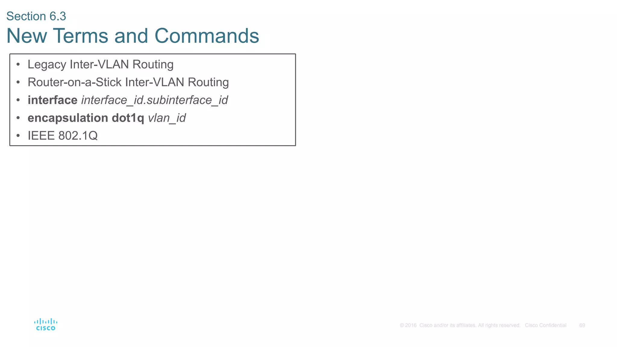 69© 2016 Cisco and/or its affiliates. All rights reserved. Cisco Confidential
Section 6.3
New Terms and Commands
• Legacy Inter-VLAN Routing
• Router-on-a-Stick Inter-VLAN Routing
• interface interface_id.subinterface_id
• encapsulation dot1q vlan_id
• IEEE 802.1Q
 
