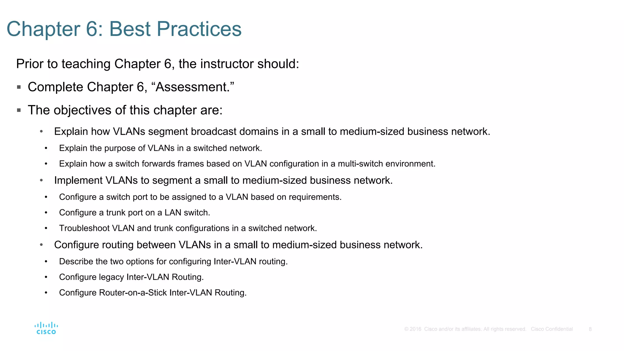 8© 2016 Cisco and/or its affiliates. All rights reserved. Cisco Confidential
Prior to teaching Chapter 6, the instructor should:
 Complete Chapter 6, “Assessment.”
 The objectives of this chapter are:
• Explain how VLANs segment broadcast domains in a small to medium-sized business network.
• Explain the purpose of VLANs in a switched network.
• Explain how a switch forwards frames based on VLAN configuration in a multi-switch environment.
• Implement VLANs to segment a small to medium-sized business network.
• Configure a switch port to be assigned to a VLAN based on requirements.
• Configure a trunk port on a LAN switch.
• Troubleshoot VLAN and trunk configurations in a switched network.
• Configure routing between VLANs in a small to medium-sized business network.
• Describe the two options for configuring Inter-VLAN routing.
• Configure legacy Inter-VLAN Routing.
• Configure Router-on-a-Stick Inter-VLAN Routing.
Chapter 6: Best Practices
 