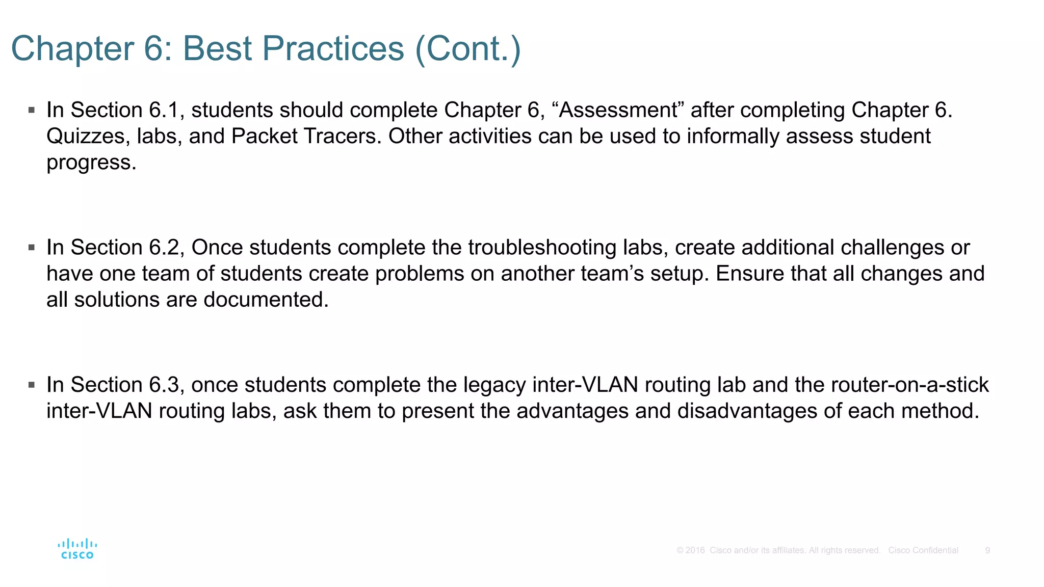 9© 2016 Cisco and/or its affiliates. All rights reserved. Cisco Confidential
 In Section 6.1, students should complete Chapter 6, “Assessment” after completing Chapter 6.
Quizzes, labs, and Packet Tracers. Other activities can be used to informally assess student
progress.
 In Section 6.2, Once students complete the troubleshooting labs, create additional challenges or
have one team of students create problems on another team’s setup. Ensure that all changes and
all solutions are documented.
 In Section 6.3, once students complete the legacy inter-VLAN routing lab and the router-on-a-stick
inter-VLAN routing labs, ask them to present the advantages and disadvantages of each method.
Chapter 6: Best Practices (Cont.)
 