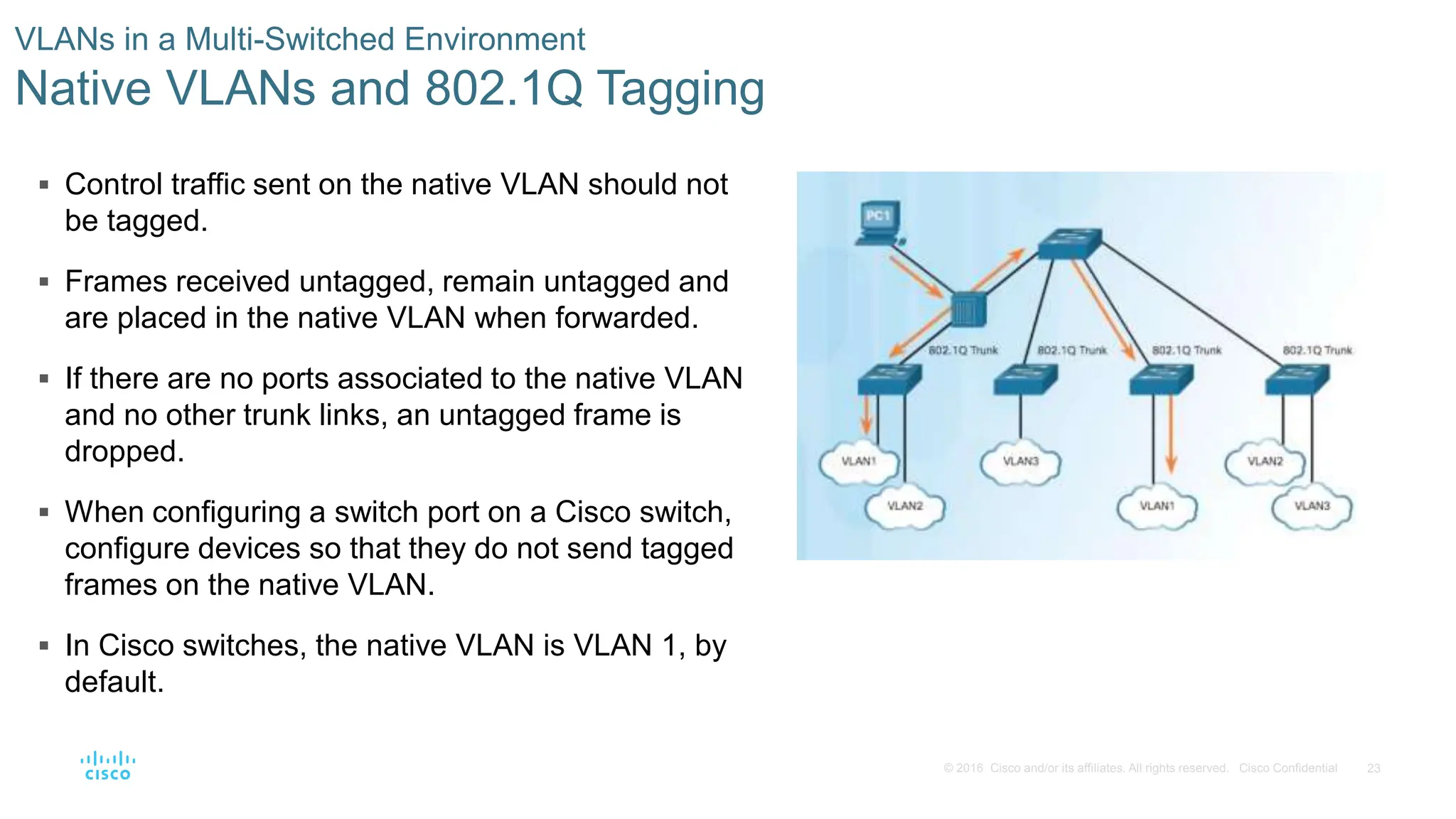 23
© 2016 Cisco and/or its affiliates. All rights reserved. Cisco Confidential
 Control traffic sent on the native VLAN should not
be tagged.
 Frames received untagged, remain untagged and
are placed in the native VLAN when forwarded.
 If there are no ports associated to the native VLAN
and no other trunk links, an untagged frame is
dropped.
 When configuring a switch port on a Cisco switch,
configure devices so that they do not send tagged
frames on the native VLAN.
 In Cisco switches, the native VLAN is VLAN 1, by
default.
VLANs in a Multi-Switched Environment
Native VLANs and 802.1Q Tagging
 
