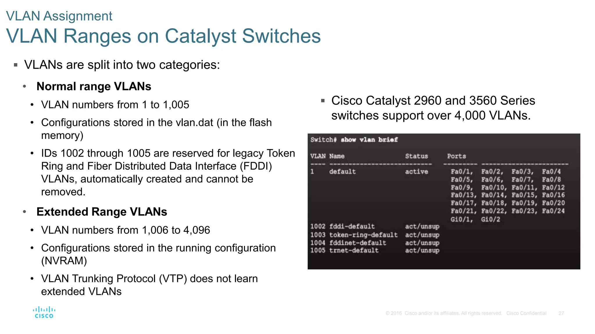 27
© 2016 Cisco and/or its affiliates. All rights reserved. Cisco Confidential
 Cisco Catalyst 2960 and 3560 Series
switches support over 4,000 VLANs.
VLAN Assignment
VLAN Ranges on Catalyst Switches
 VLANs are split into two categories:
• Normal range VLANs
• VLAN numbers from 1 to 1,005
• Configurations stored in the vlan.dat (in the flash
memory)
• IDs 1002 through 1005 are reserved for legacy Token
Ring and Fiber Distributed Data Interface (FDDI)
VLANs, automatically created and cannot be
removed.
• Extended Range VLANs
• VLAN numbers from 1,006 to 4,096
• Configurations stored in the running configuration
(NVRAM)
• VLAN Trunking Protocol (VTP) does not learn
extended VLANs
 
