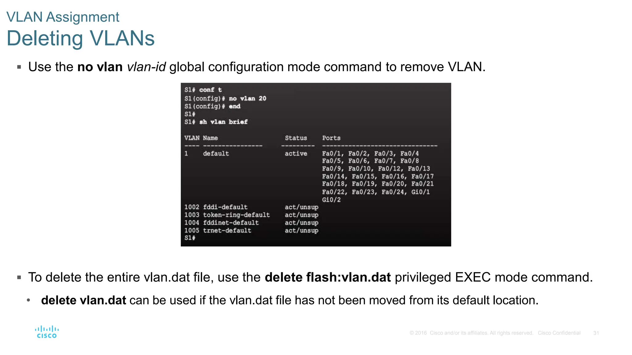 31
© 2016 Cisco and/or its affiliates. All rights reserved. Cisco Confidential
 Use the no vlan vlan-id global configuration mode command to remove VLAN.
 To delete the entire vlan.dat file, use the delete flash:vlan.dat privileged EXEC mode command.
• delete vlan.dat can be used if the vlan.dat file has not been moved from its default location.
VLAN Assignment
Deleting VLANs
 