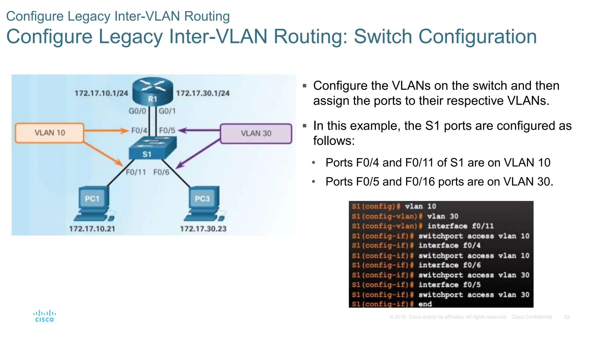 53
© 2016 Cisco and/or its affiliates. All rights reserved. Cisco Confidential
 Configure the VLANs on the switch and then
assign the ports to their respective VLANs.
 In this example, the S1 ports are configured as
follows:
• Ports F0/4 and F0/11 of S1 are on VLAN 10
• Ports F0/5 and F0/16 ports are on VLAN 30.
Configure Legacy Inter-VLAN Routing
Configure Legacy Inter-VLAN Routing: Switch Configuration
 
