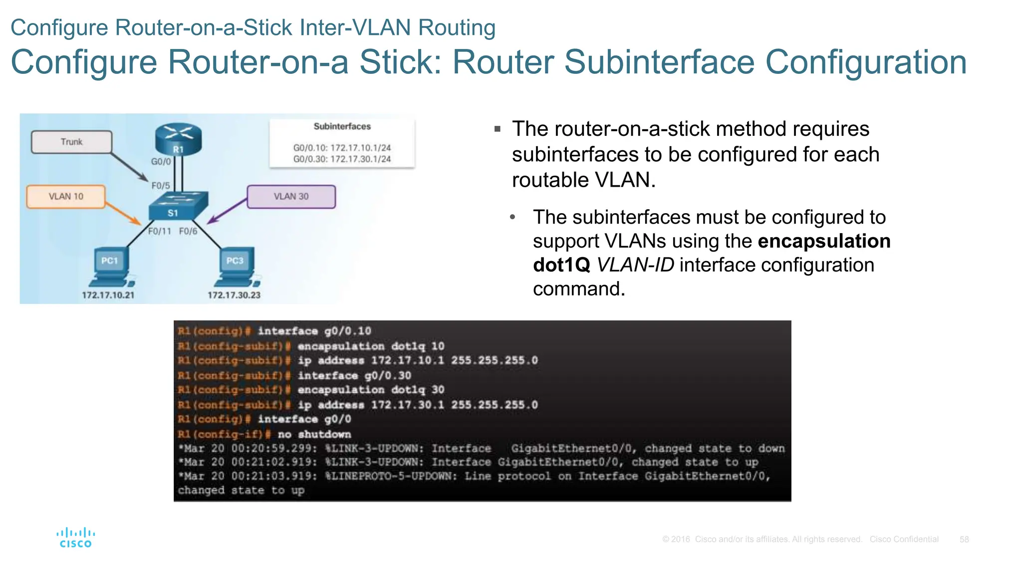 58
© 2016 Cisco and/or its affiliates. All rights reserved. Cisco Confidential
 The router-on-a-stick method requires
subinterfaces to be configured for each
routable VLAN.
• The subinterfaces must be configured to
support VLANs using the encapsulation
dot1Q VLAN-ID interface configuration
command.
Configure Router-on-a-Stick Inter-VLAN Routing
Configure Router-on-a Stick: Router Subinterface Configuration
 