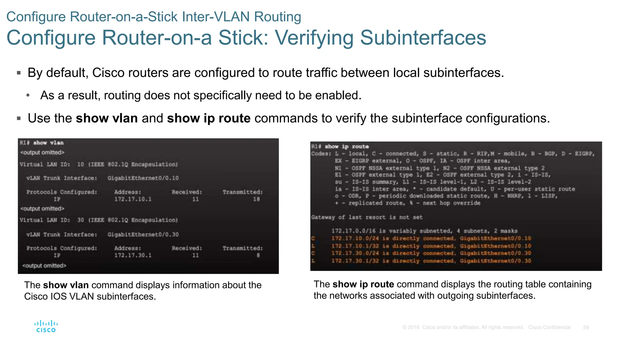 59
© 2016 Cisco and/or its affiliates. All rights reserved. Cisco Confidential
 By default, Cisco routers are configured to route traffic between local subinterfaces.
• As a result, routing does not specifically need to be enabled.
 Use the show vlan and show ip route commands to verify the subinterface configurations.
Configure Router-on-a-Stick Inter-VLAN Routing
Configure Router-on-a Stick: Verifying Subinterfaces
The show vlan command displays information about the
Cisco IOS VLAN subinterfaces.
The show ip route command displays the routing table containing
the networks associated with outgoing subinterfaces.
 