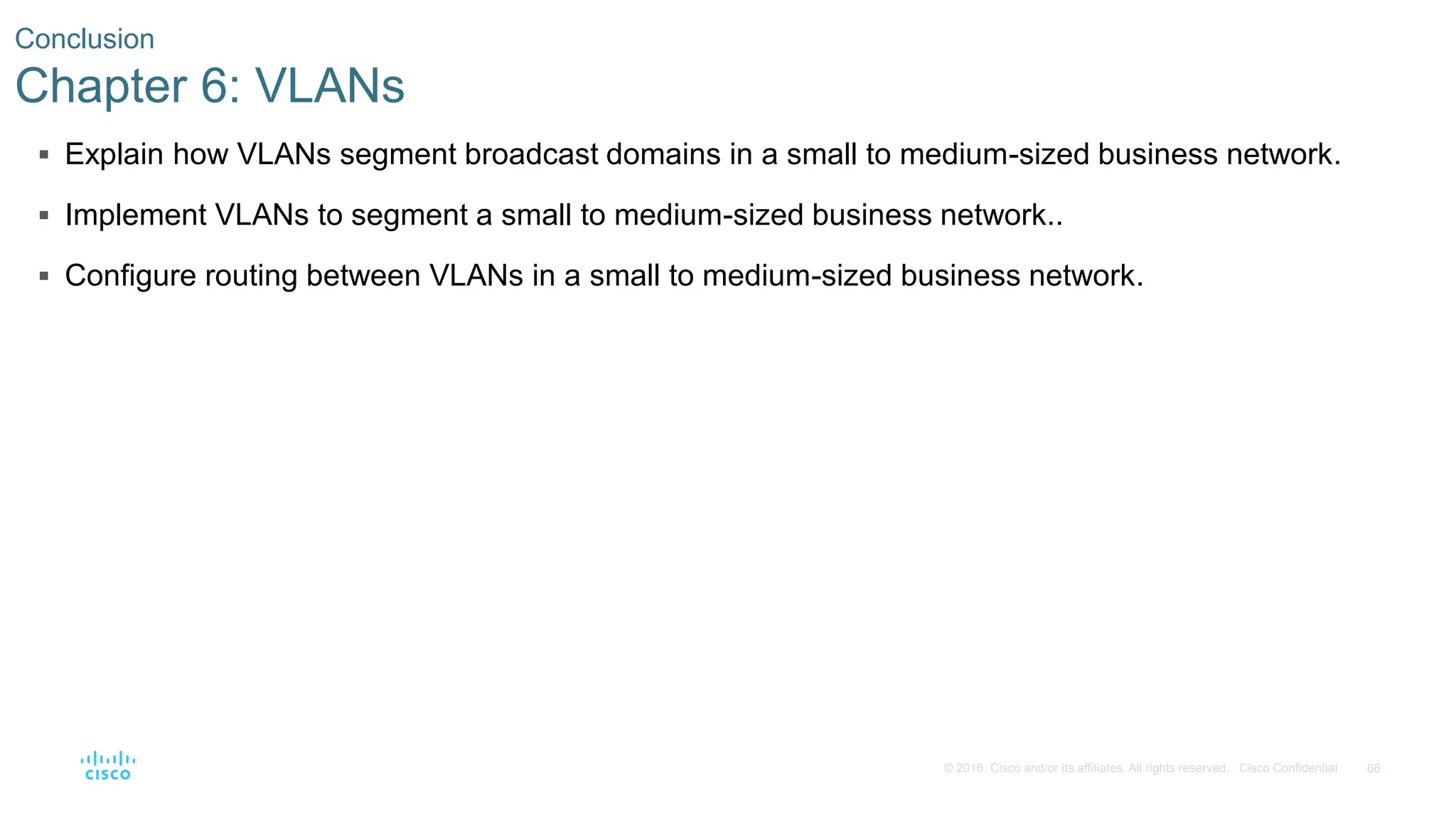 66
© 2016 Cisco and/or its affiliates. All rights reserved. Cisco Confidential
 Explain how VLANs segment broadcast domains in a small to medium-sized business network.
 Implement VLANs to segment a small to medium-sized business network..
 Configure routing between VLANs in a small to medium-sized business network.
Conclusion
Chapter 6: VLANs
 